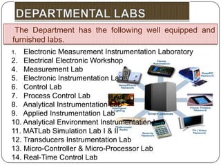 The Department has the following well equipped and
furnished labs.
1.  Electronic Measurement Instrumentation Laboratory
2. Electrical Electronic Workshop
4. Measurement Lab
5. Electronic Instrumentation Lab
6. Control Lab
7. Process Control Lab
8. Analytical Instrumentation Lab
9. Applied Instrumentation Lab
10. Analytical Environment Instrumentation Lab
11. MATLab Simulation Lab I & II
12. Transducers Instrumentation Lab
13. Micro-Controller & Micro-Processor Lab
14. Real-Time Control Lab
 