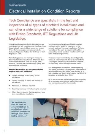Legislation requires that electrical installations are
maintained in a safe condition, and therefore should
be periodically inspected by a competent person.
This will ensure ongoing compliance with the
Statutory Regulation 4 (2) of the Electricity at Work
Regulations 1989.
Periodic Inspections and Testing are necessary
because all electrical installations deteriorate due
to a number of factors, such as damage, wear
and tear, corrosion, excessive loading, ageing and
environmental influences.
Periodic Inspections are recommended at
regular intervals, and when:
There is a change of occupancy for the
installation
There is a change of use for the building or
installation
Alterations or additions are made
A significant change in the loading has occurred
Where there is concern that damage may have
been caused to the installation
Tech Compliance has a team of highly qualified
engineers with a wealth of experience in the
periodic testing of electrical installations. We have
learned over the years to accommodate all the
needs of our clients and their installations through
tailor made testing schemes.
These can range from industry standard periodic
testing in accordance with the IET Guidance Note
3, to regular preventative maintenance schedules
incorporating annual testing or routine checks.
Our development of simplified flexible reporting
procedures, compliance management databases and
regimented testing procedures have enabled us to
both manage and significantly improve the electrical
condition of portfolios since 2004.
All of our reports are audited prior to issue, ensuring
all of our customers receive a quality, informative
and compliant report for their records.
Tech Compliance are specialists in the test and
inspection of all types of electrical installations and
can offer a wide range of solutions for compliance
with British Standards, IET Regulations and UK
Legislation.
Electrical Installation Condition Reports
Tech Compliance
“We have learned
over the years to
accommodate all the
needs of our clients
and their installations
through tailor made
testing schemes.”
2
 
