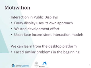 Motivation
  Interaction in Public Displays
  • Every display uses its own approach
  • Wasted development effort
  • Users face inconsistent interaction models

  We can learn from the desktop platform
  • Faced similar problems in the beginning

                                                 3
 
