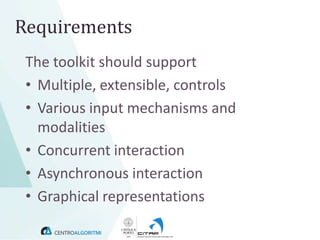 Requirements
 The toolkit should support
 • Multiple, extensible, controls
 • Various input mechanisms and
   modalities
 • Concurrent interaction
 • Asynchronous interaction
 • Graphical representations
 
