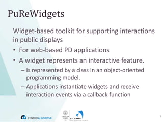 PuReWidgets
 Widget-based toolkit for supporting interactions
 in public displays
 • For web-based PD applications
 • A widget represents an interactive feature.
   – Is represented by a class in an object-oriented
     programming model.
   – Applications instantiate widgets and receive
     interaction events via a callback function


                                                       9
 