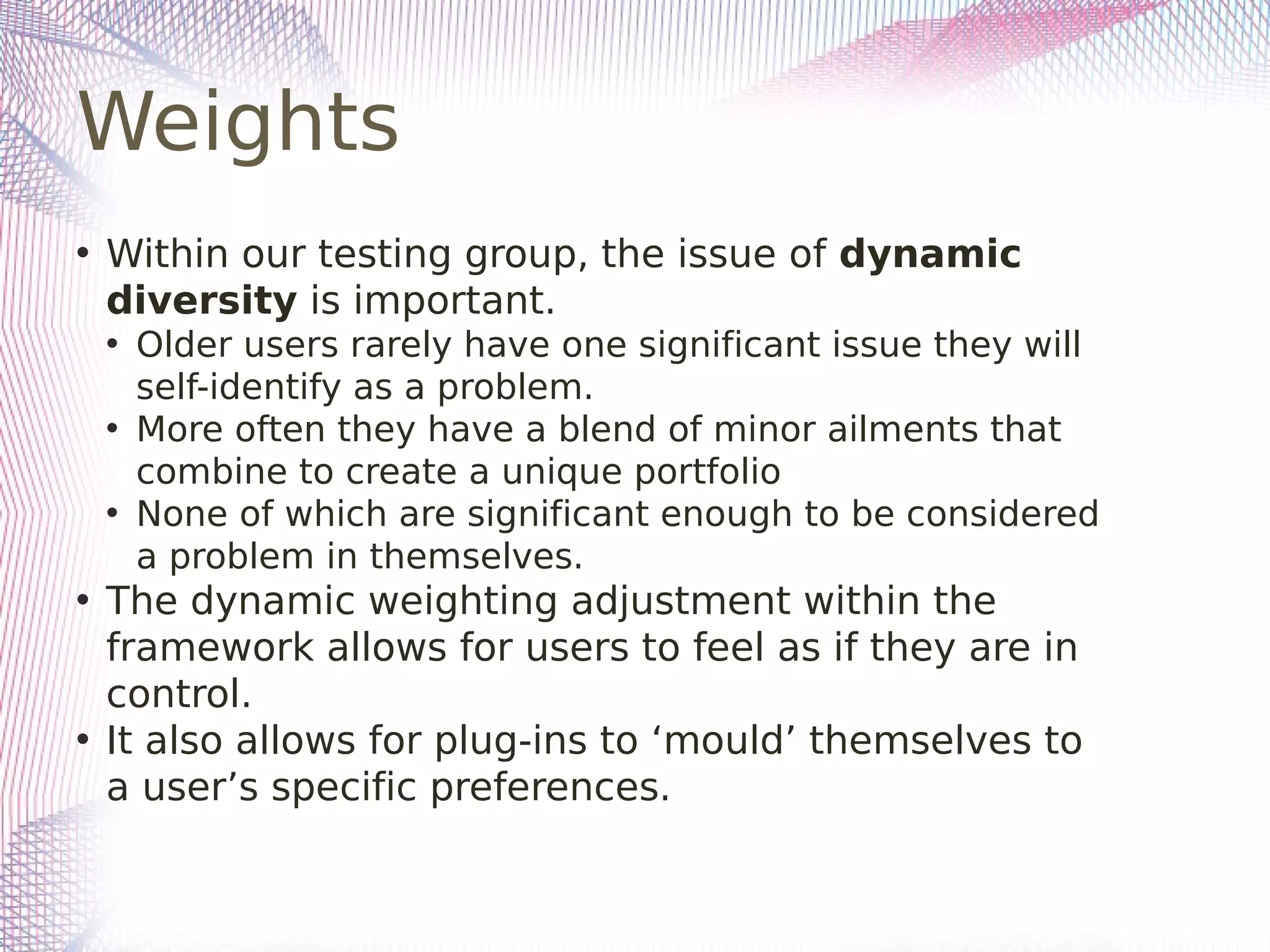 Weights
• Within our testing group, the issue of dynamic
diversity is important.
• Older users rarely have one significant issue they will
self-identify as a problem.
• More often they have a blend of minor ailments that
combine to create a unique portfolio
• None of which are significant enough to be considered
a problem in themselves.
• The dynamic weighting adjustment within the
framework allows for users to feel as if they are in
control.
• It also allows for plug-ins to ‘mould’ themselves to
a user’s specific preferences.
 