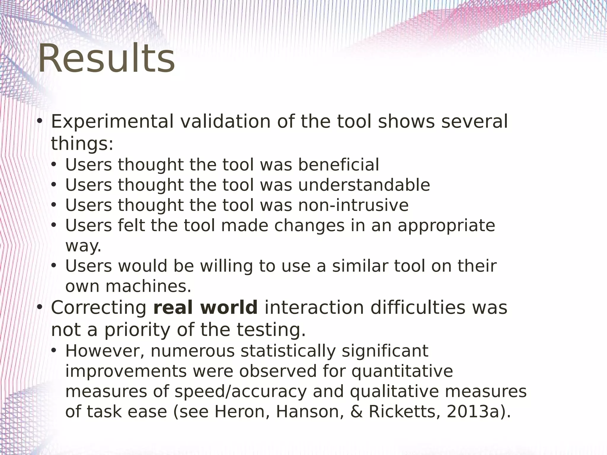 Results
• Experimental validation of the tool shows several
things:
• Users thought the tool was beneficial
• Users thought the tool was understandable
• Users thought the tool was non-intrusive
• Users felt the tool made changes in an appropriate
way.
• Users would be willing to use a similar tool on their
own machines.
• Correcting real world interaction difficulties was
not a priority of the testing.
• However, numerous statistically significant
improvements were observed for quantitative
measures of speed/accuracy and qualitative measures
of task ease (see Heron, Hanson, & Ricketts, 2013a).
 