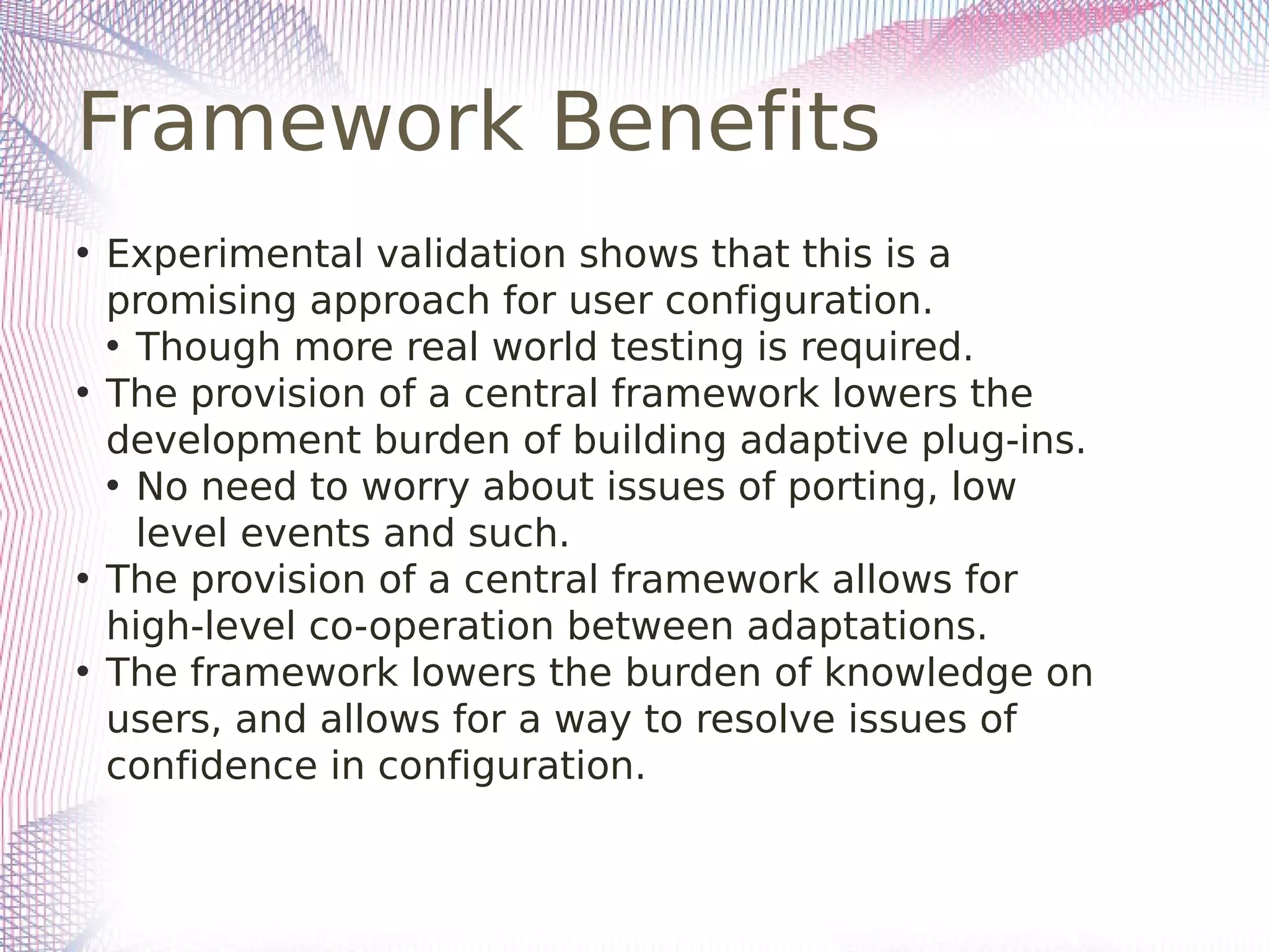 Framework Benefits
• Experimental validation shows that this is a
promising approach for user configuration.
• Though more real world testing is required.
• The provision of a central framework lowers the
development burden of building adaptive plug-ins.
• No need to worry about issues of porting, low
level events and such.
• The provision of a central framework allows for
high-level co-operation between adaptations.
• The framework lowers the burden of knowledge on
users, and allows for a way to resolve issues of
confidence in configuration.
 