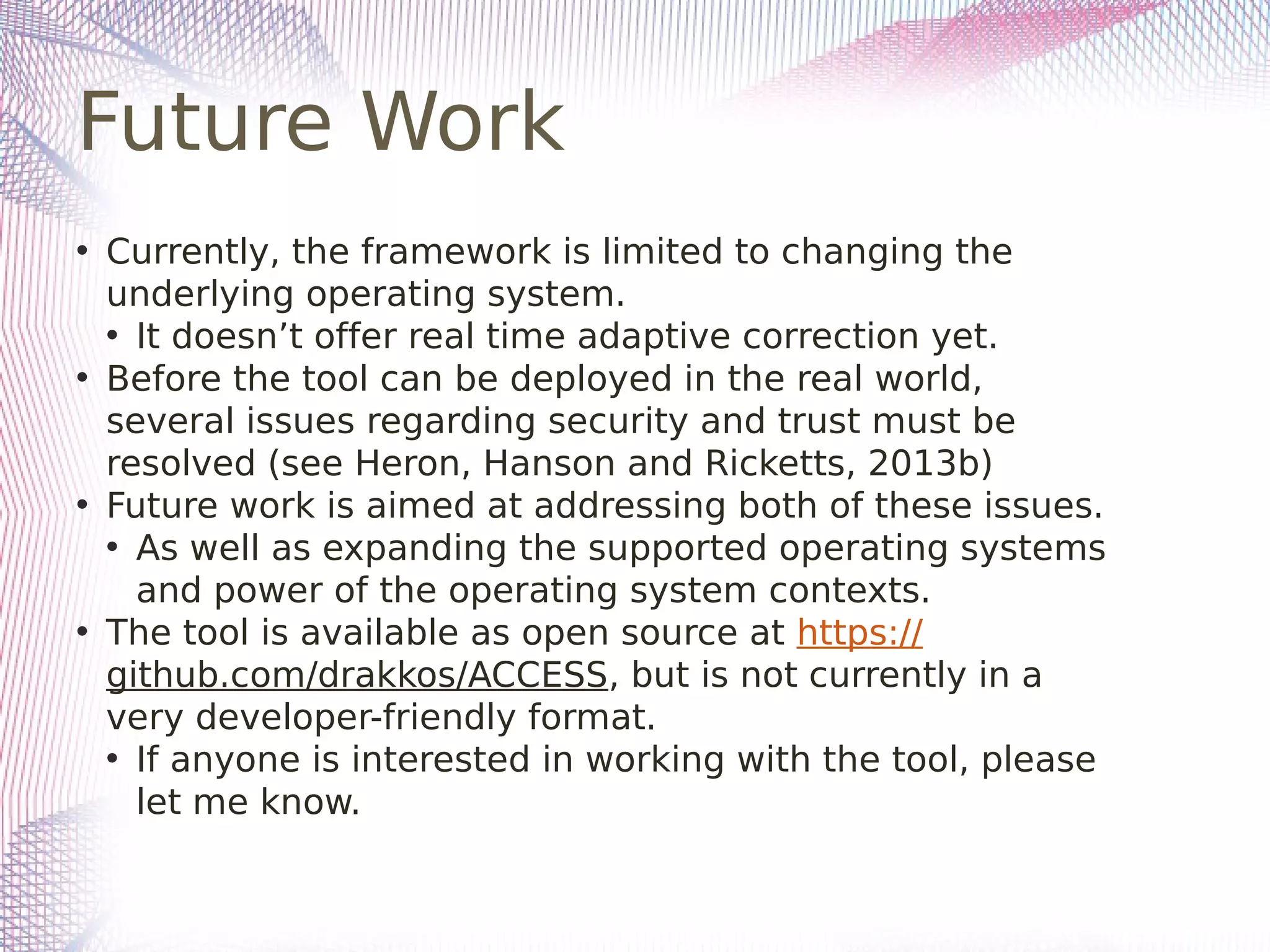 Future Work
• Currently, the framework is limited to changing the
underlying operating system.
• It doesn’t offer real time adaptive correction yet.
• Before the tool can be deployed in the real world,
several issues regarding security and trust must be
resolved (see Heron, Hanson and Ricketts, 2013b)
• Future work is aimed at addressing both of these issues.
• As well as expanding the supported operating systems
and power of the operating system contexts.
• The tool is available as open source at https://
github.com/drakkos/ACCESS, but is not currently in a
very developer-friendly format.
• If anyone is interested in working with the tool, please
let me know.
 