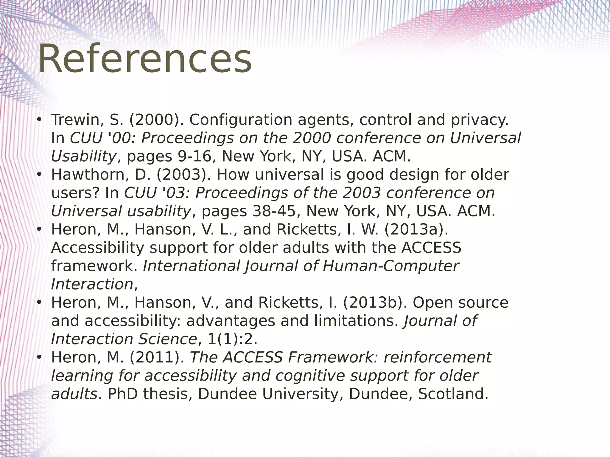 References
• Trewin, S. (2000). Configuration agents, control and privacy.
In CUU '00: Proceedings on the 2000 conference on Universal
Usability, pages 9-16, New York, NY, USA. ACM.
• Hawthorn, D. (2003). How universal is good design for older
users? In CUU '03: Proceedings of the 2003 conference on
Universal usability, pages 38-45, New York, NY, USA. ACM.
• Heron, M., Hanson, V. L., and Ricketts, I. W. (2013a).
Accessibility support for older adults with the ACCESS
framework. International Journal of Human-Computer
Interaction,
• Heron, M., Hanson, V., and Ricketts, I. (2013b). Open source
and accessibility: advantages and limitations. Journal of
Interaction Science, 1(1):2.
• Heron, M. (2011). The ACCESS Framework: reinforcement
learning for accessibility and cognitive support for older
adults. PhD thesis, Dundee University, Dundee, Scotland.
 