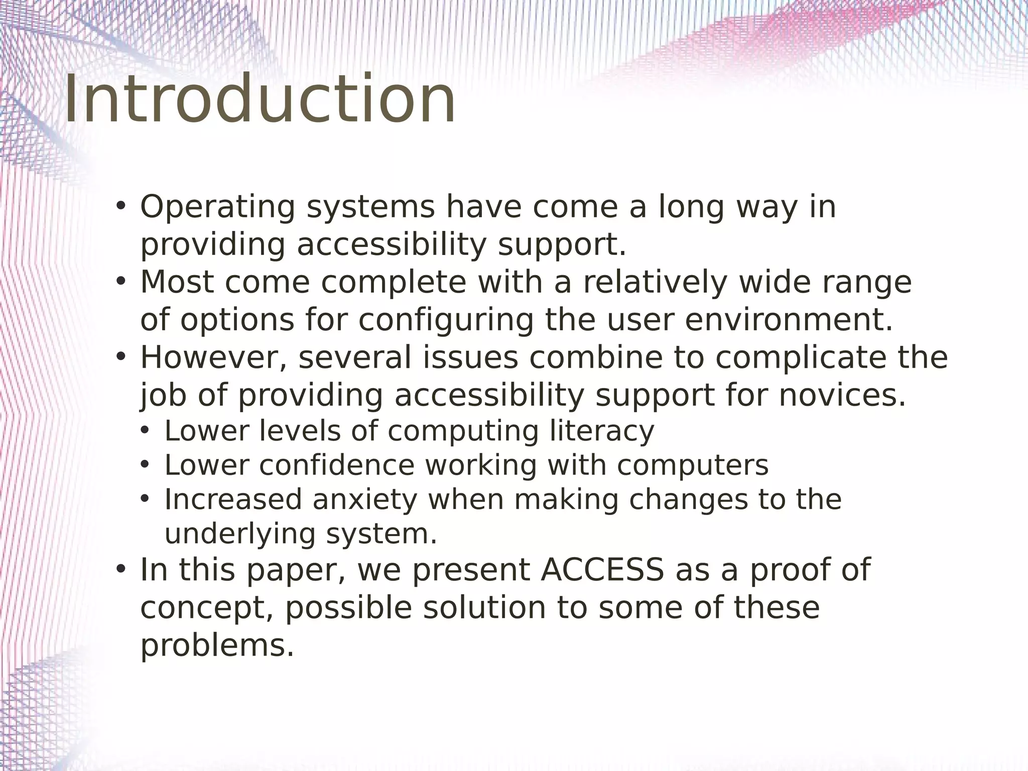 Introduction
• Operating systems have come a long way in
providing accessibility support.
• Most come complete with a relatively wide range
of options for configuring the user environment.
• However, several issues combine to complicate the
job of providing accessibility support for novices.
• Lower levels of computing literacy
• Lower confidence working with computers
• Increased anxiety when making changes to the
underlying system.
• In this paper, we present ACCESS as a proof of
concept, possible solution to some of these
problems.
 