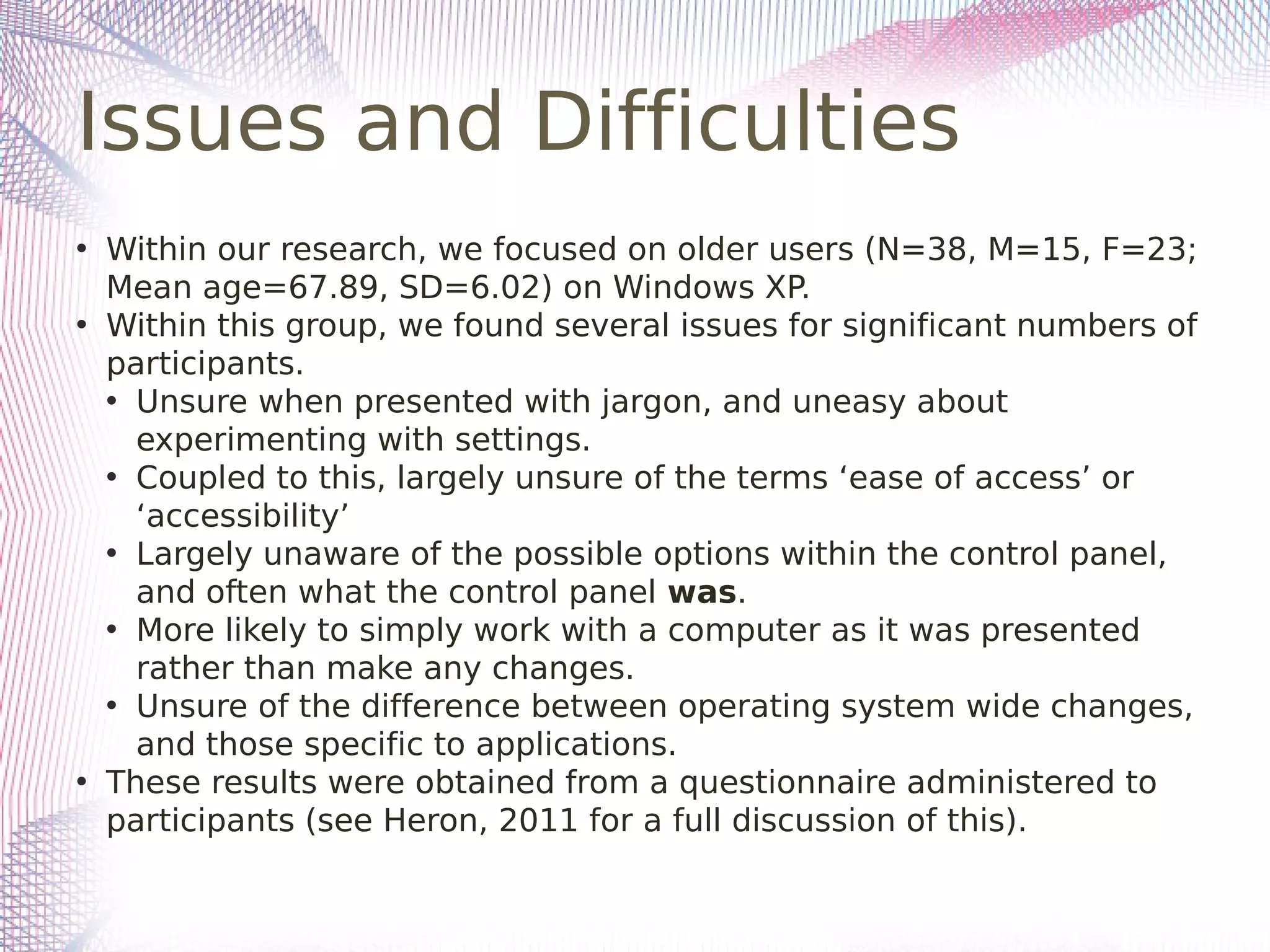 Issues and Difficulties
• Within our research, we focused on older users (N=38, M=15, F=23;
Mean age=67.89, SD=6.02) on Windows XP.
• Within this group, we found several issues for significant numbers of
participants.
• Unsure when presented with jargon, and uneasy about
experimenting with settings.
• Coupled to this, largely unsure of the terms ‘ease of access’ or
‘accessibility’
• Largely unaware of the possible options within the control panel,
and often what the control panel was.
• More likely to simply work with a computer as it was presented
rather than make any changes.
• Unsure of the difference between operating system wide changes,
and those specific to applications.
• These results were obtained from a questionnaire administered to
participants (see Heron, 2011 for a full discussion of this).
 