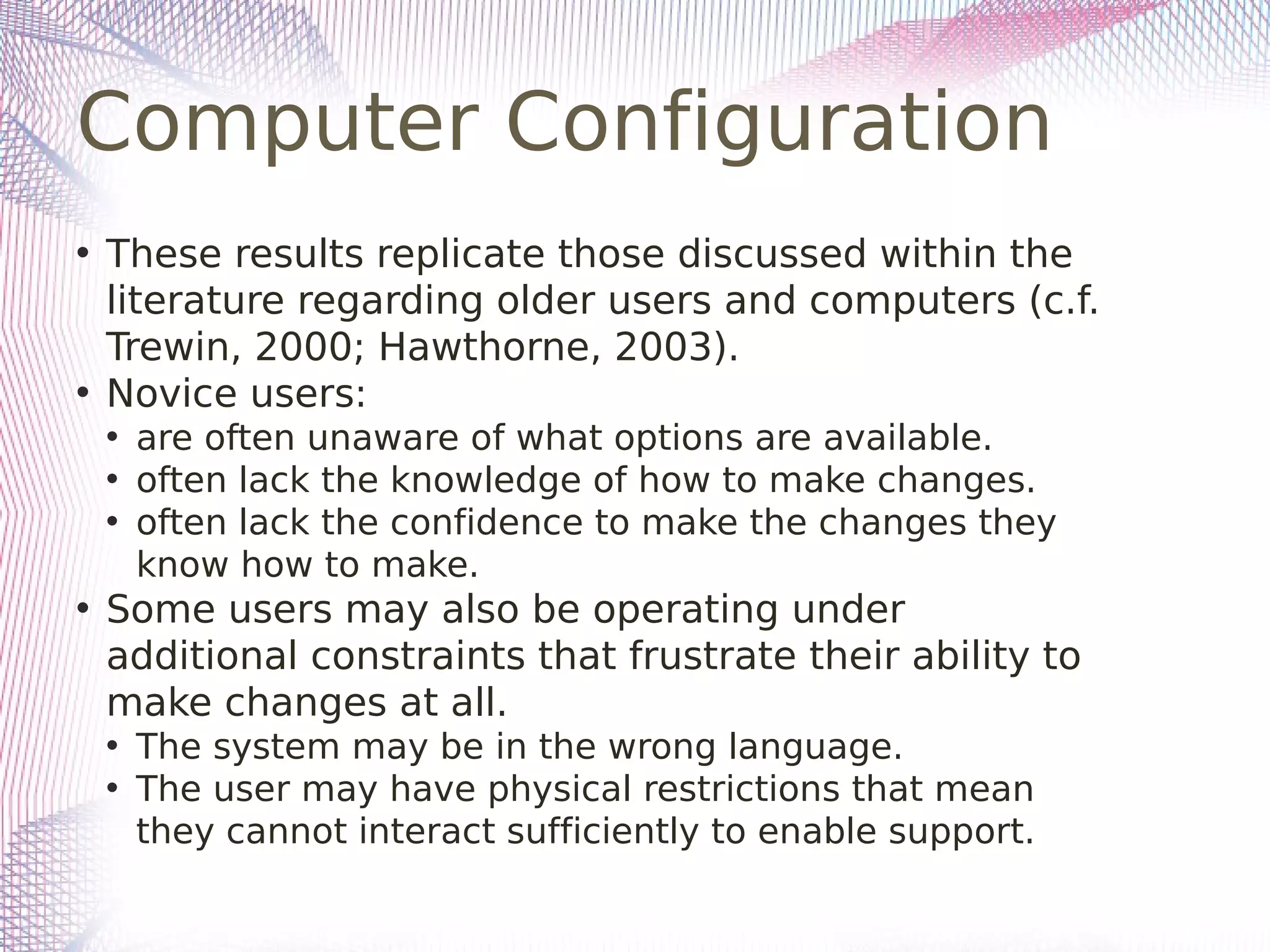 Computer Configuration
• These results replicate those discussed within the
literature regarding older users and computers (c.f.
Trewin, 2000; Hawthorne, 2003).
• Novice users:
• are often unaware of what options are available.
• often lack the knowledge of how to make changes.
• often lack the confidence to make the changes they
know how to make.
• Some users may also be operating under
additional constraints that frustrate their ability to
make changes at all.
• The system may be in the wrong language.
• The user may have physical restrictions that mean
they cannot interact sufficiently to enable support.
 