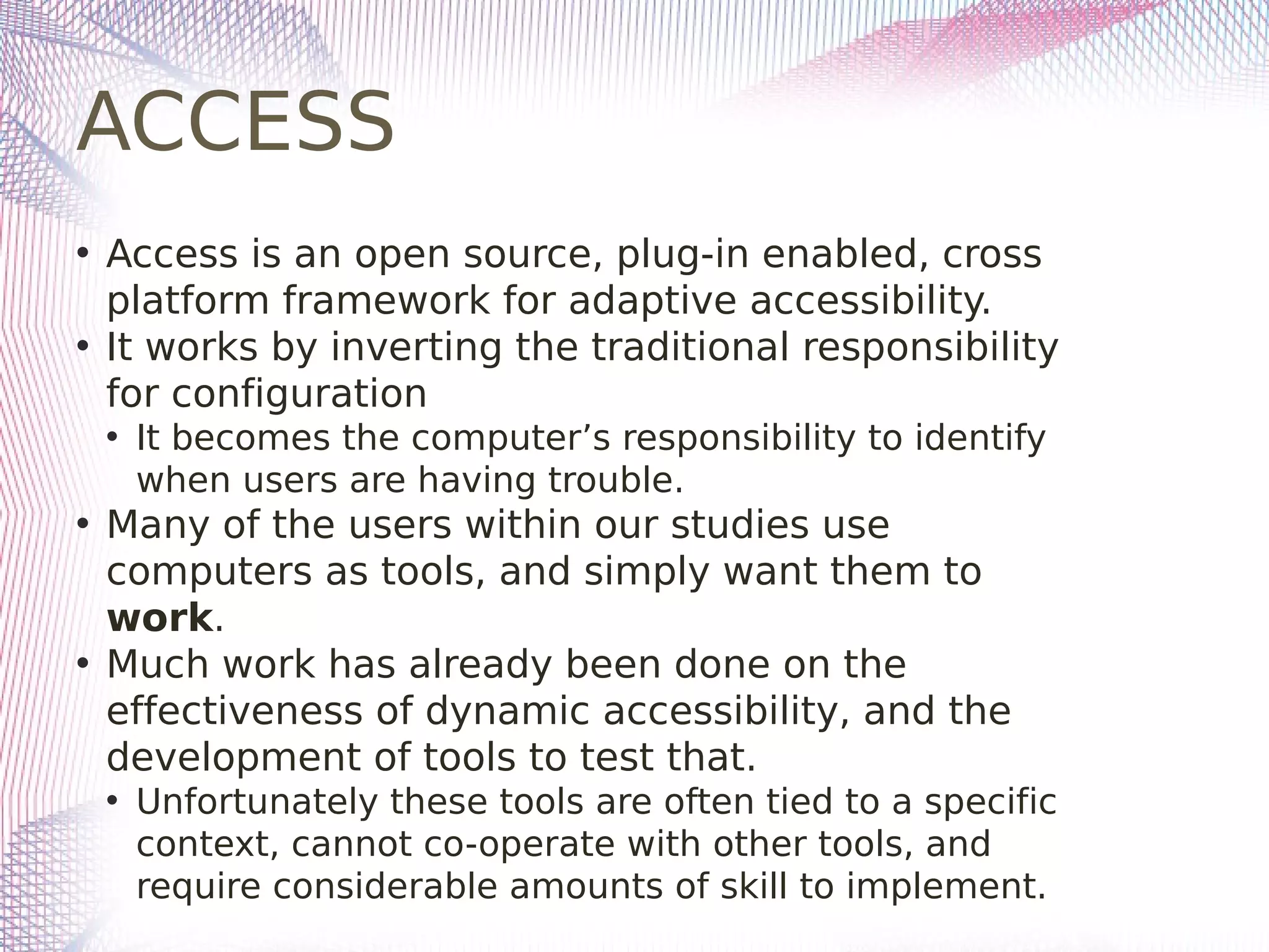 ACCESS
• Access is an open source, plug-in enabled, cross
platform framework for adaptive accessibility.
• It works by inverting the traditional responsibility
for configuration
• It becomes the computer’s responsibility to identify
when users are having trouble.
• Many of the users within our studies use
computers as tools, and simply want them to
work.
• Much work has already been done on the
effectiveness of dynamic accessibility, and the
development of tools to test that.
• Unfortunately these tools are often tied to a specific
context, cannot co-operate with other tools, and
require considerable amounts of skill to implement.
 