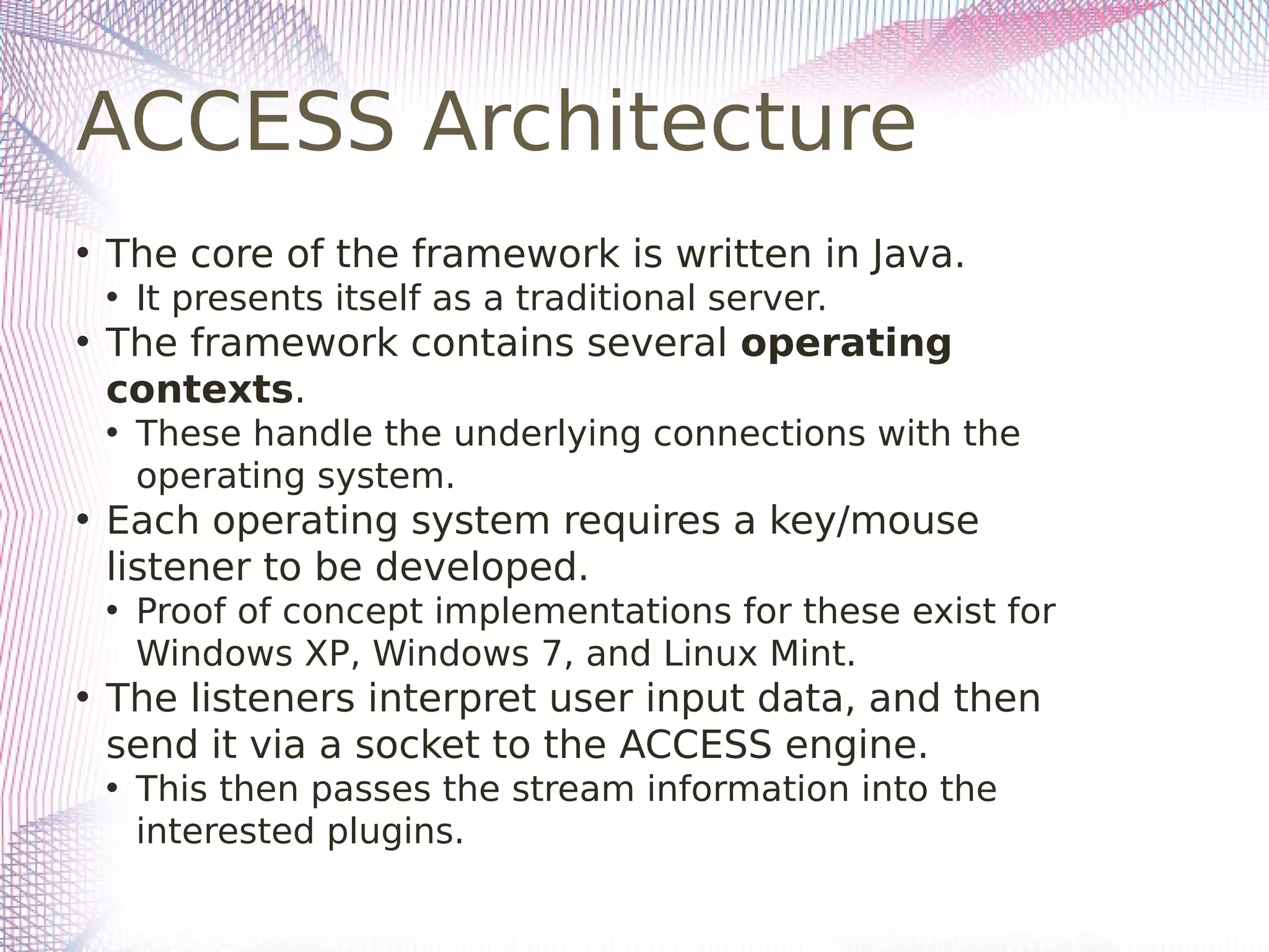 ACCESS Architecture
• The core of the framework is written in Java.
• It presents itself as a traditional server.
• The framework contains several operating
contexts.
• These handle the underlying connections with the
operating system.
• Each operating system requires a key/mouse
listener to be developed.
• Proof of concept implementations for these exist for
Windows XP, Windows 7, and Linux Mint.
• The listeners interpret user input data, and then
send it via a socket to the ACCESS engine.
• This then passes the stream information into the
interested plugins.
 