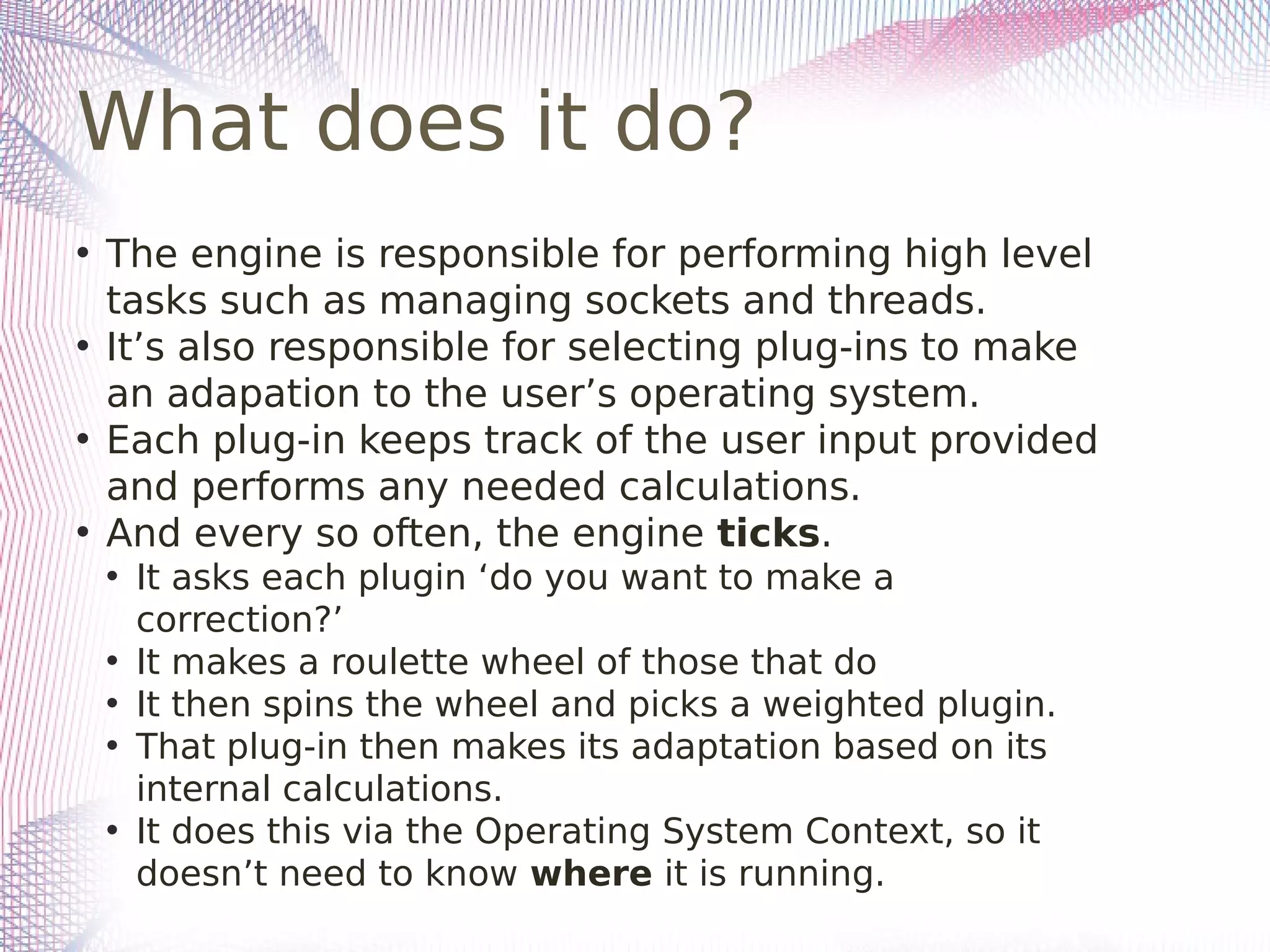 What does it do?
• The engine is responsible for performing high level
tasks such as managing sockets and threads.
• It’s also responsible for selecting plug-ins to make
an adapation to the user’s operating system.
• Each plug-in keeps track of the user input provided
and performs any needed calculations.
• And every so often, the engine ticks.
• It asks each plugin ‘do you want to make a
correction?’
• It makes a roulette wheel of those that do
• It then spins the wheel and picks a weighted plugin.
• That plug-in then makes its adaptation based on its
internal calculations.
• It does this via the Operating System Context, so it
doesn’t need to know where it is running.
 