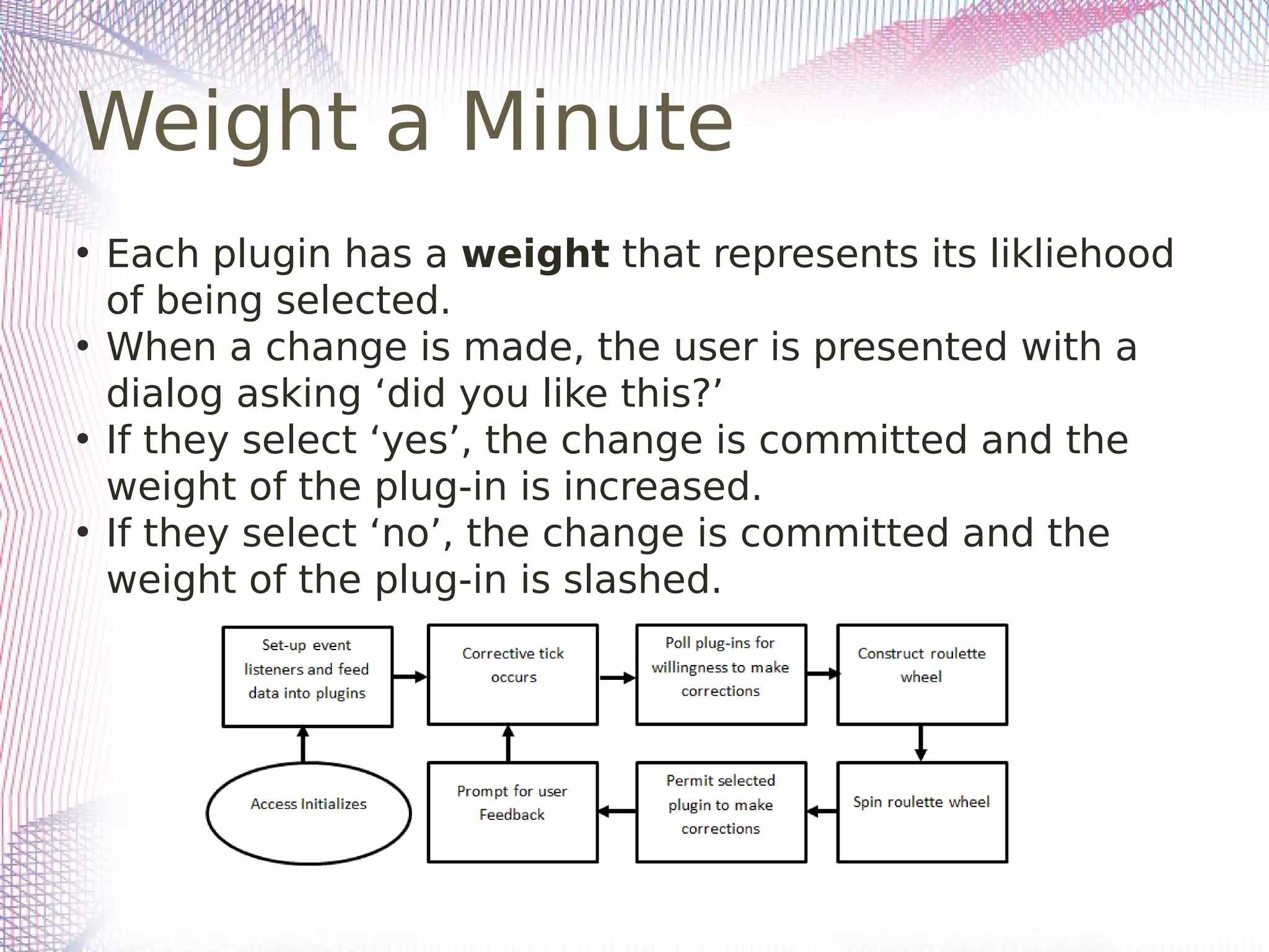 Weight a Minute
• Each plugin has a weight that represents its likliehood
of being selected.
• When a change is made, the user is presented with a
dialog asking ‘did you like this?’
• If they select ‘yes’, the change is committed and the
weight of the plug-in is increased.
• If they select ‘no’, the change is committed and the
weight of the plug-in is slashed.
 