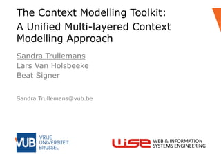 Sandra Trullemans
Lars Van Holsbeeke
Beat Signer
The Context Modelling Toolkit:
A Unified Multi-layered Context
Modelling Approach
Sandra.Trullemans@vub.be
WEB & INFORMATION
SYSTEMS ENGINEERING
 