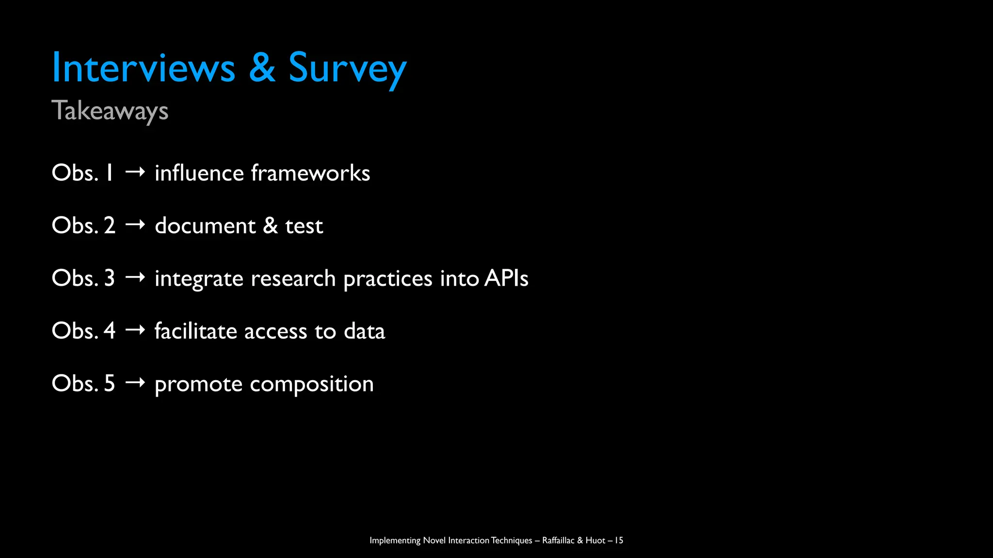 Implementing Novel Interaction Techniques – Raffaillac & Huot –
Interviews & Survey
Takeaways
Obs. 1 → in
fl
uence frameworks
Obs. 2 → document & test
Obs. 3 → integrate research practices into APIs
Obs. 4 → facilitate access to data
Obs. 5 → promote composition
15
 