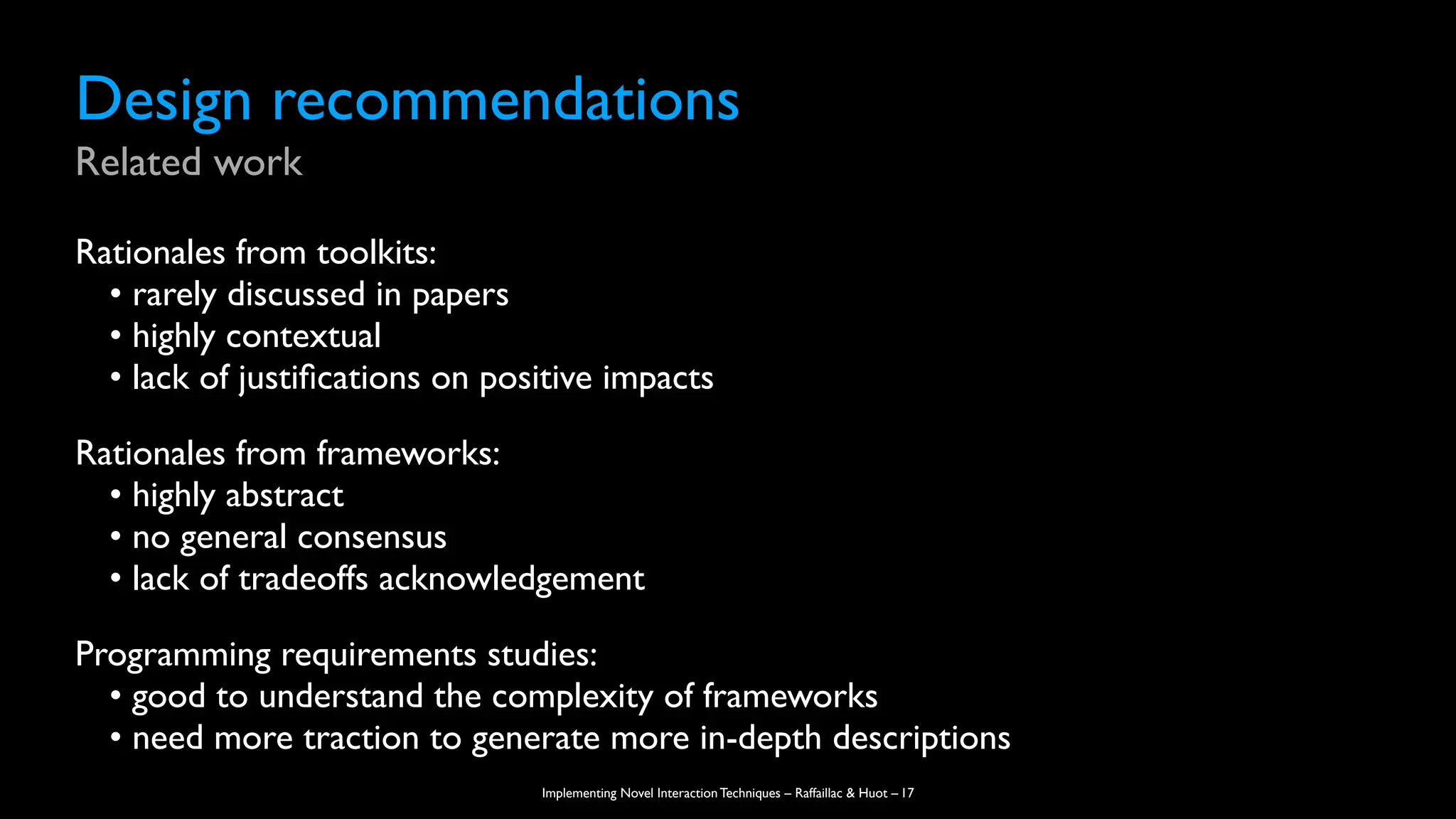 Implementing Novel Interaction Techniques – Raffaillac & Huot –
Design recommendations
Related work
Rationales from toolkits:
• rarely discussed in papers
• highly contextual
• lack of justi
fi
cations on positive impacts
Rationales from frameworks:
• highly abstract
• no general consensus
• lack of tradeoffs acknowledgement
Programming requirements studies:
• good to understand the complexity of frameworks
• need more traction to generate more in-depth descriptions
17
 