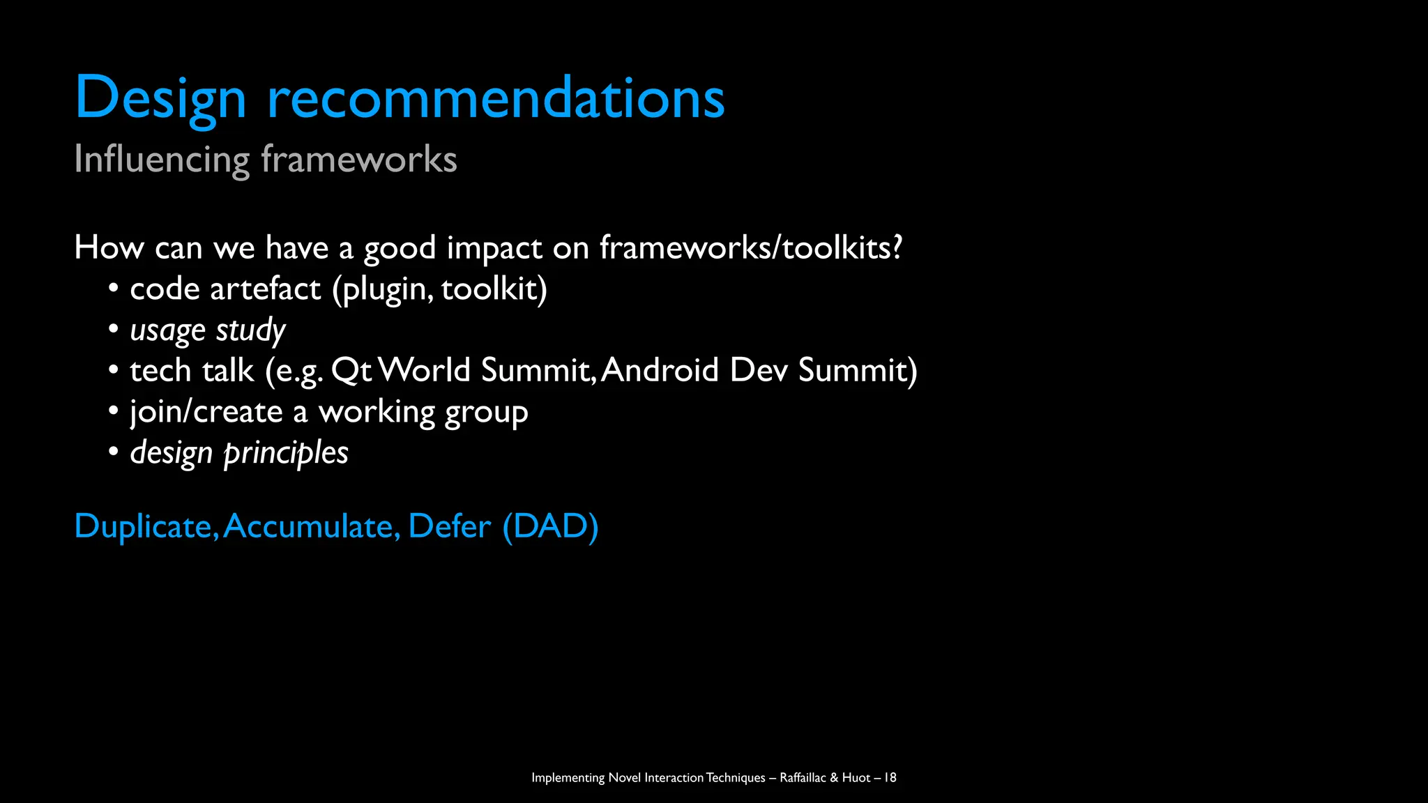 Implementing Novel Interaction Techniques – Raffaillac & Huot –
Design recommendations
In
fl
uencing frameworks
How can we have a good impact on frameworks/toolkits?
• code artefact (plugin, toolkit)
• usage study
• tech talk (e.g. Qt World Summit,Android Dev Summit)
• join/create a working group
• design principles
Duplicate,Accumulate, Defer (DAD)
18
 