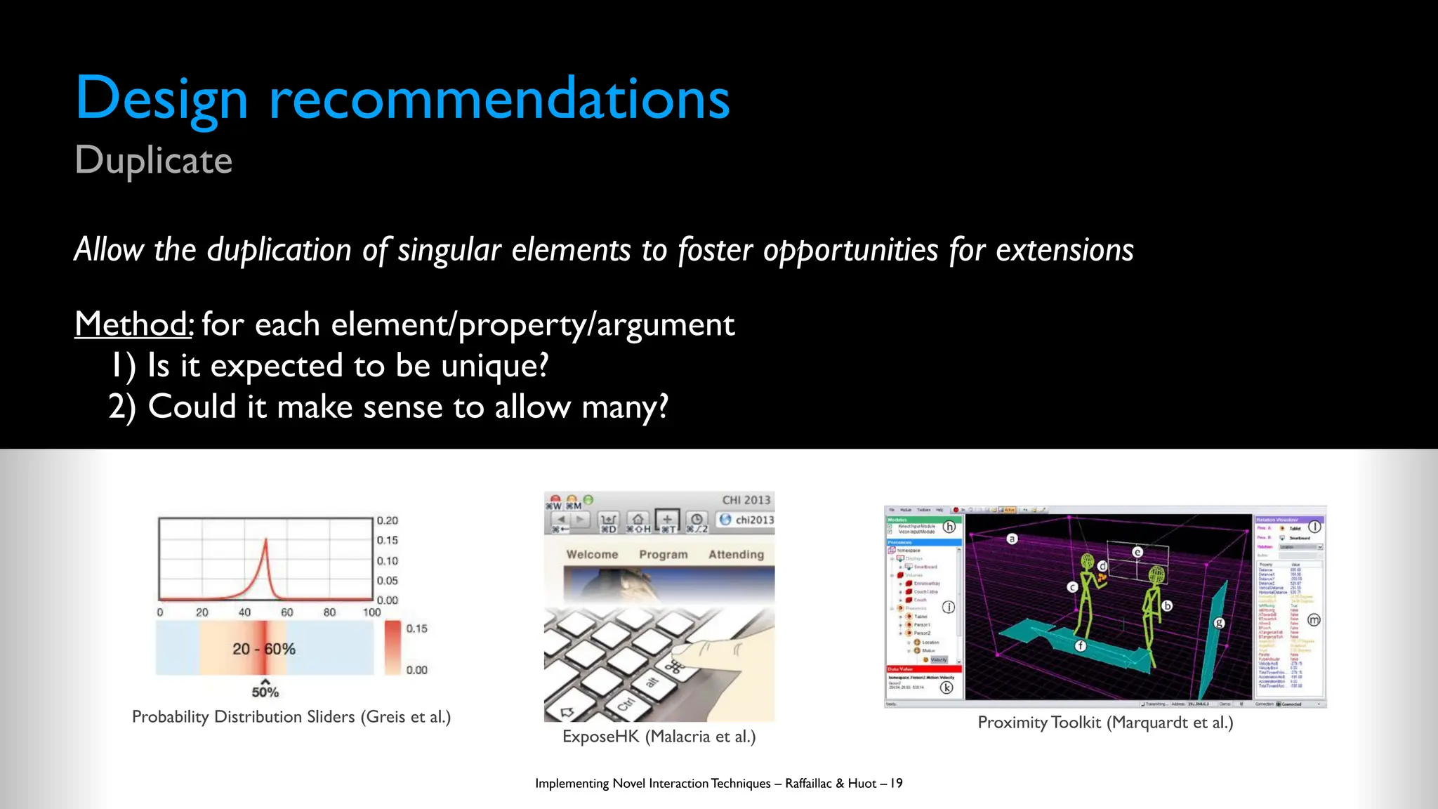Design recommendations
Duplicate
Allow the duplication of singular elements to foster opportunities for extensions
Method: for each element/property/argument
1) Is it expected to be unique?
2) Could it make sense to allow many?
Implementing Novel Interaction Techniques – Raffaillac & Huot – 19
Probability Distribution Sliders (Greis et al.)
ExposeHK (Malacria et al.)
Proximity Toolkit (Marquardt et al.)
 