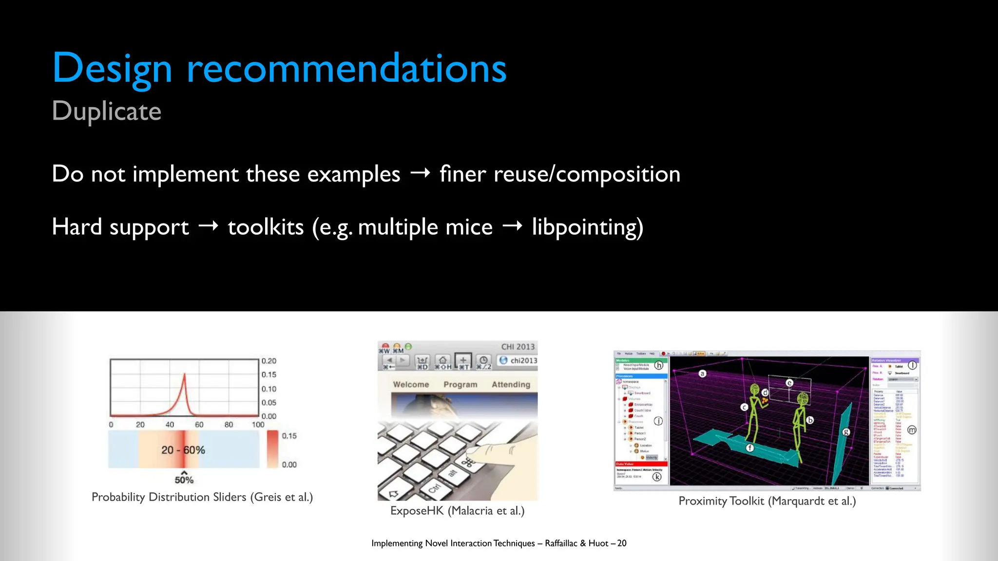Design recommendations
Duplicate
Do not implement these examples →
fi
ner reuse/composition
Hard support → toolkits (e.g. multiple mice → libpointing)
Implementing Novel Interaction Techniques – Raffaillac & Huot – 20
Probability Distribution Sliders (Greis et al.)
ExposeHK (Malacria et al.)
Proximity Toolkit (Marquardt et al.)
 