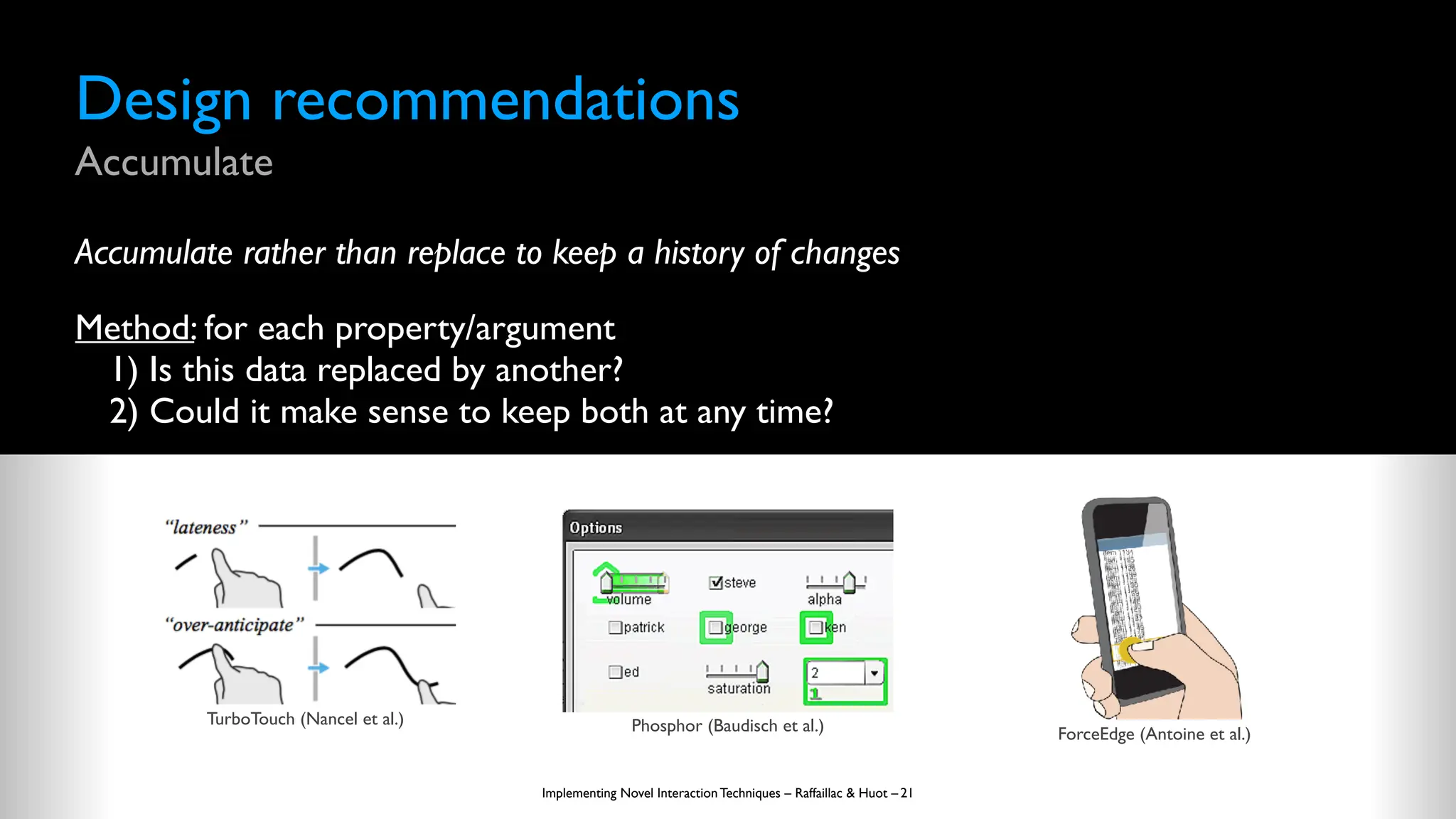 Design recommendations
Accumulate
Accumulate rather than replace to keep a history of changes
Method: for each property/argument
1) Is this data replaced by another?
2) Could it make sense to keep both at any time?
Implementing Novel Interaction Techniques – Raffaillac & Huot – 21
TurboTouch (Nancel et al.) Phosphor (Baudisch et al.) ForceEdge (Antoine et al.)
 