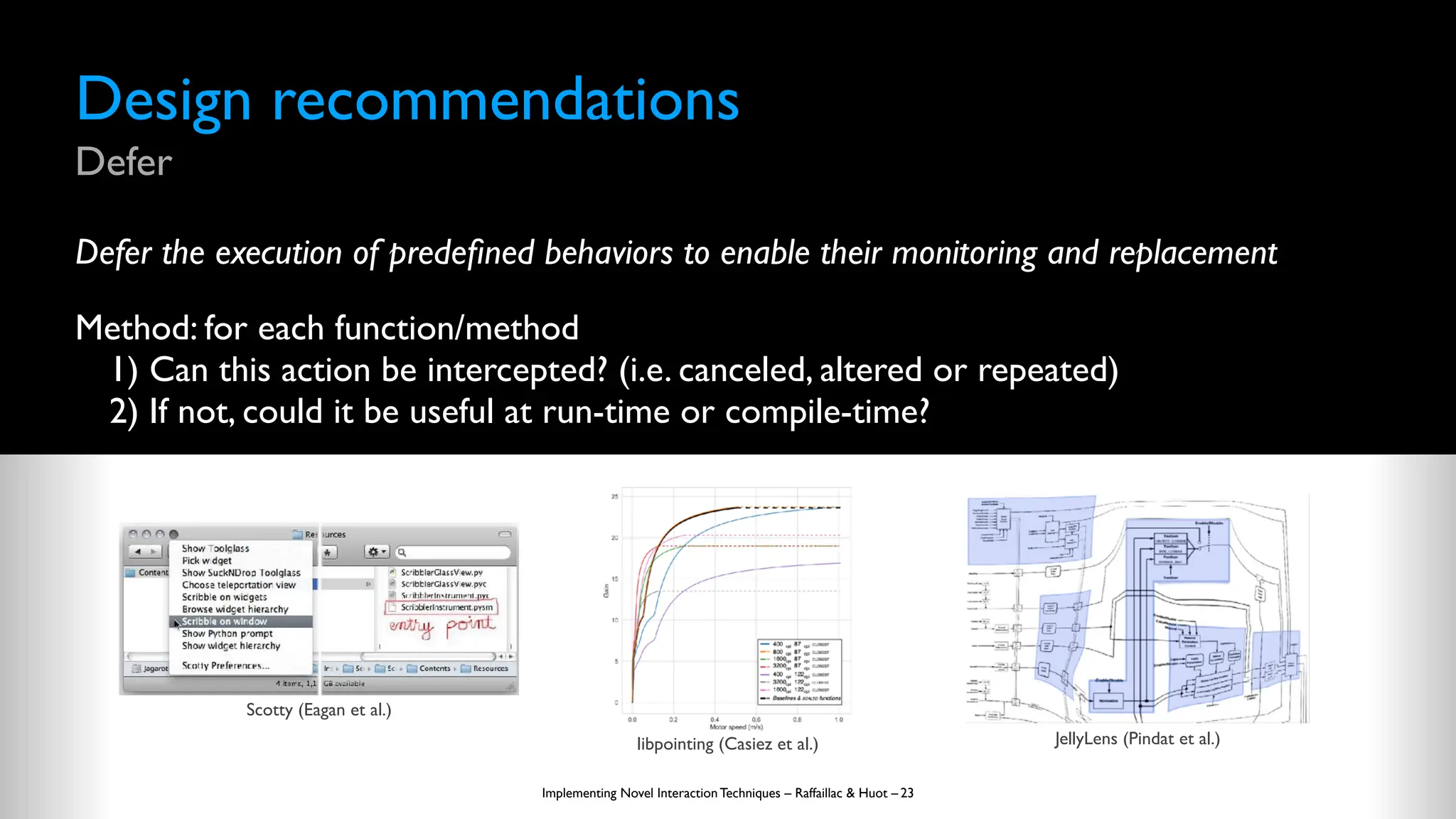 Design recommendations
Defer
Defer the execution of prede
fi
ned behaviors to enable their monitoring and replacement
Method: for each function/method
1) Can this action be intercepted? (i.e. canceled, altered or repeated)
2) If not, could it be useful at run-time or compile-time?
Implementing Novel Interaction Techniques – Raffaillac & Huot – 23
Scotty (Eagan et al.)
libpointing (Casiez et al.) JellyLens (Pindat et al.)
 