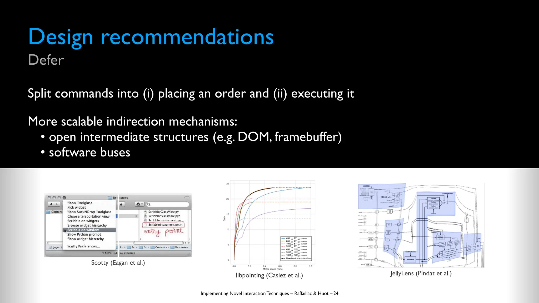 Design recommendations
Defer
Split commands into (i) placing an order and (ii) executing it
More scalable indirection mechanisms:
• open intermediate structures (e.g. DOM, framebuffer)
• software buses
Implementing Novel Interaction Techniques – Raffaillac & Huot – 24
Scotty (Eagan et al.)
libpointing (Casiez et al.) JellyLens (Pindat et al.)
 
