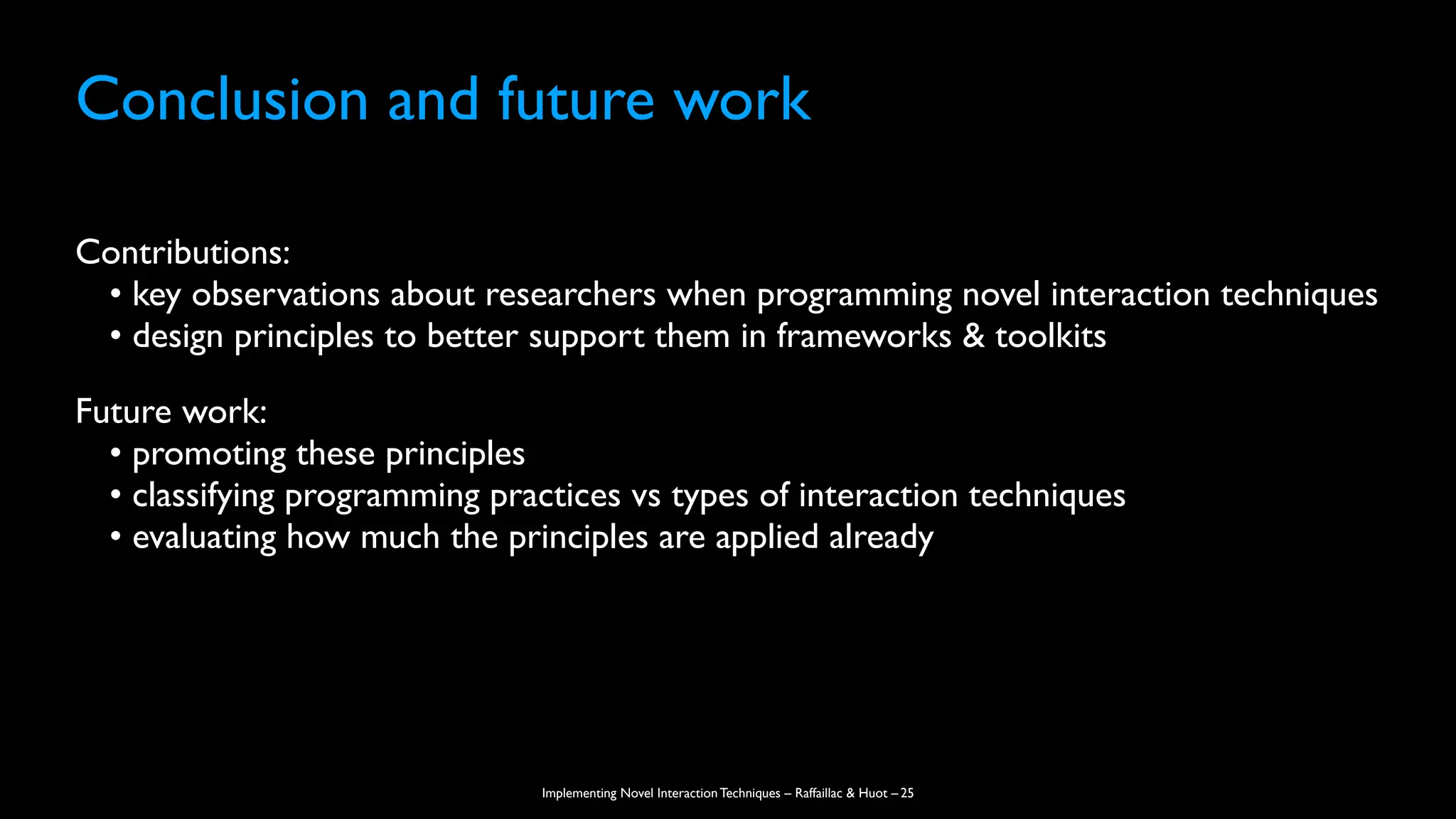 Implementing Novel Interaction Techniques – Raffaillac & Huot –
Conclusion and future work
Contributions:
• key observations about researchers when programming novel interaction techniques
• design principles to better support them in frameworks & toolkits
Future work:
• promoting these principles
• classifying programming practices vs types of interaction techniques
• evaluating how much the principles are applied already
25
 