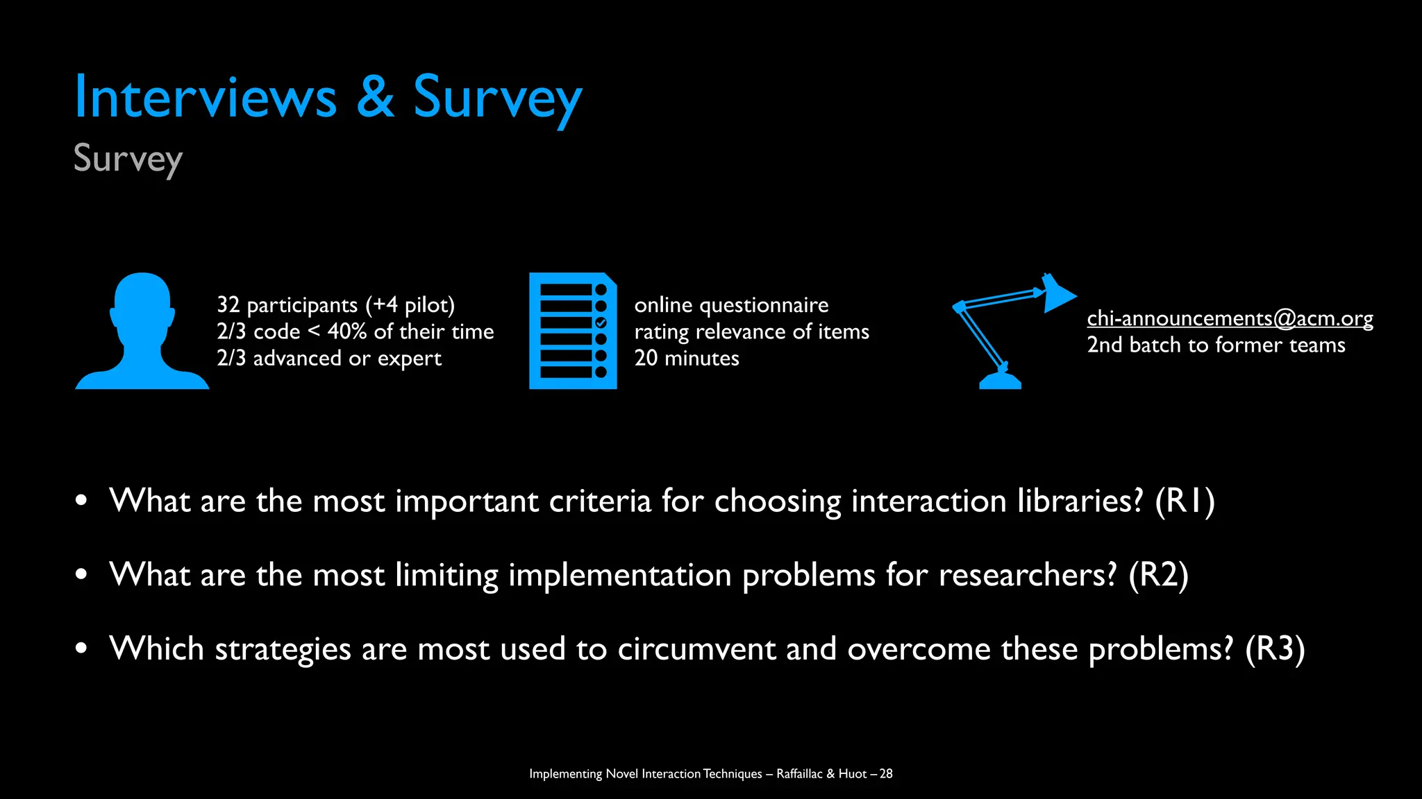 Implementing Novel Interaction Techniques – Raffaillac & Huot –
• What are the most important criteria for choosing interaction libraries? (R1)
• What are the most limiting implementation problems for researchers? (R2)
• Which strategies are most used to circumvent and overcome these problems? (R3)
Interviews & Survey
Survey
28
32 participants (+4 pilot)
2/3 code < 40% of their time
2/3 advanced or expert
online questionnaire
rating relevance of items
20 minutes
chi-announcements@acm.org
2nd batch to former teams
 