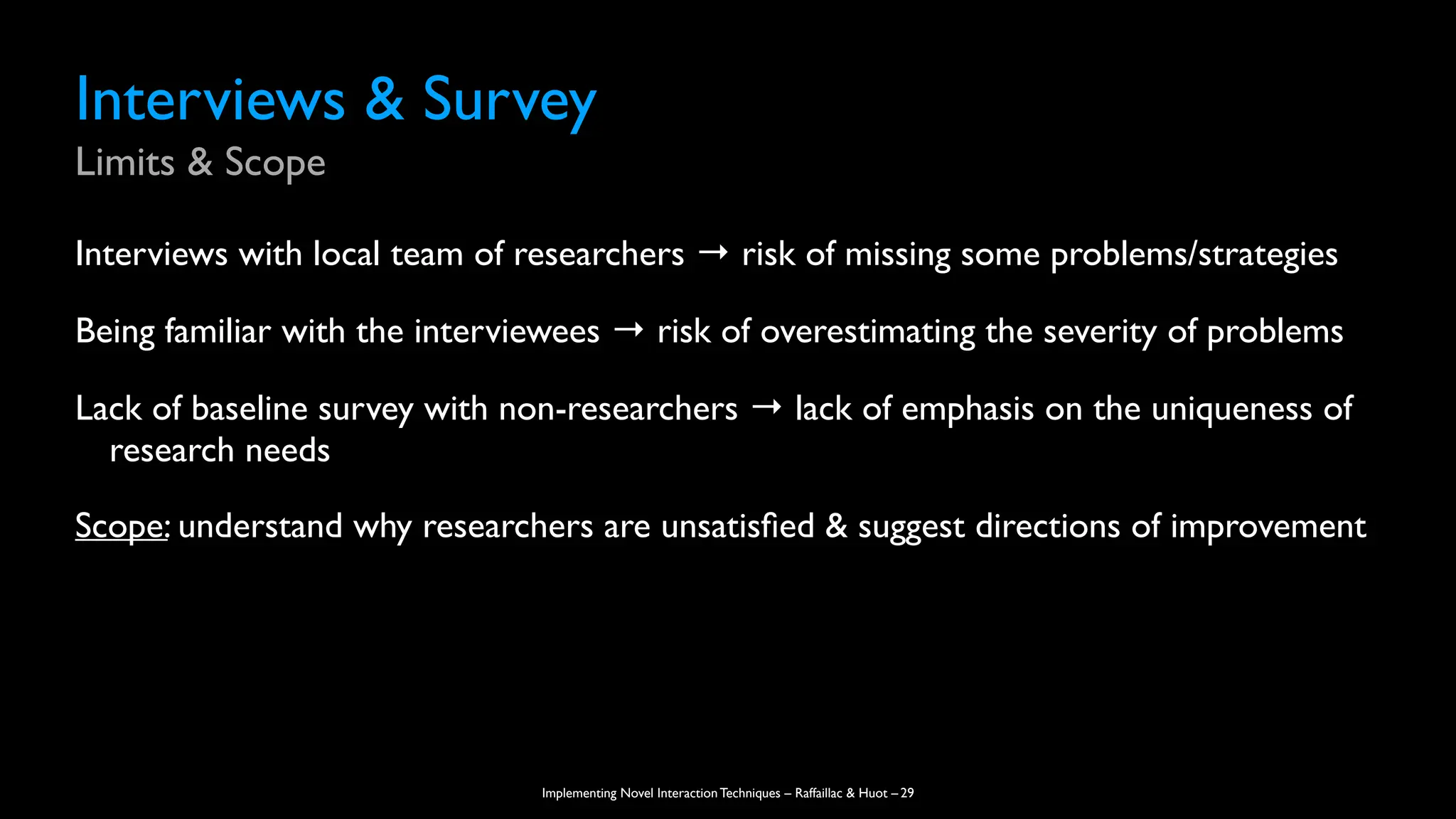 Implementing Novel Interaction Techniques – Raffaillac & Huot –
Interviews & Survey
Limits & Scope
Interviews with local team of researchers → risk of missing some problems/strategies
Being familiar with the interviewees → risk of overestimating the severity of problems
Lack of baseline survey with non-researchers → lack of emphasis on the uniqueness of
research needs
Scope: understand why researchers are unsatis
fi
ed & suggest directions of improvement
29
 