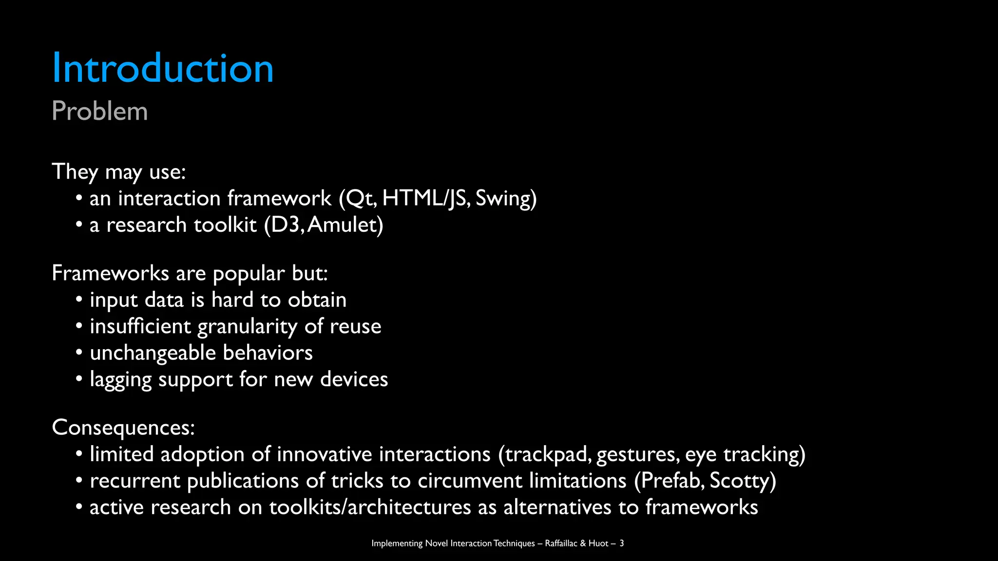 Implementing Novel Interaction Techniques – Raffaillac & Huot –
Introduction
Problem
They may use:
• an interaction framework (Qt, HTML/JS, Swing)
• a research toolkit (D3,Amulet)
Frameworks are popular but:
• input data is hard to obtain
• insuf
fi
cient granularity of reuse
• unchangeable behaviors
• lagging support for new devices
Consequences:
• limited adoption of innovative interactions (trackpad, gestures, eye tracking)
• recurrent publications of tricks to circumvent limitations (Prefab, Scotty)
• active research on toolkits/architectures as alternatives to frameworks
3
 