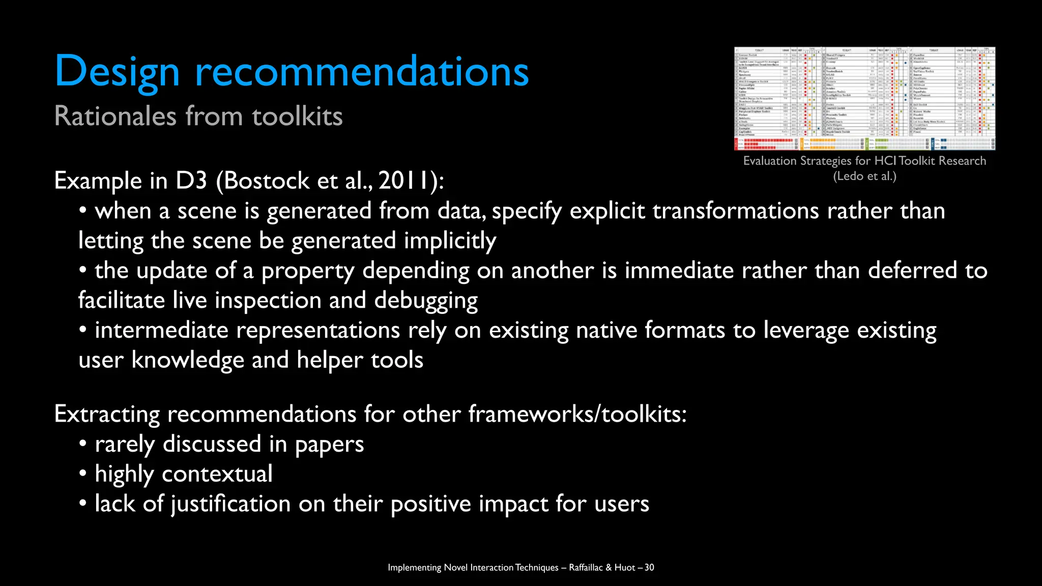 Implementing Novel Interaction Techniques – Raffaillac & Huot –
Design recommendations
Rationales from toolkits
Example in D3 (Bostock et al., 2011):
• when a scene is generated from data, specify explicit transformations rather than
letting the scene be generated implicitly
• the update of a property depending on another is immediate rather than deferred to
facilitate live inspection and debugging
• intermediate representations rely on existing native formats to leverage existing
user knowledge and helper tools
Extracting recommendations for other frameworks/toolkits:
• rarely discussed in papers
• highly contextual
• lack of justi
fi
cation on their positive impact for users
30
Evaluation Strategies for HCI Toolkit Research
(Ledo et al.)
 