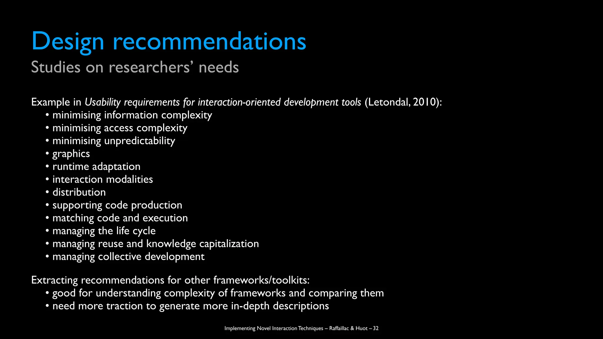 Implementing Novel Interaction Techniques – Raffaillac & Huot –
Design recommendations
Studies on researchers’ needs
Example in Usability requirements for interaction-oriented development tools (Letondal, 2010):
• minimising information complexity
• minimising access complexity
• minimising unpredictability
• graphics
• runtime adaptation
• interaction modalities
• distribution
• supporting code production
• matching code and execution
• managing the life cycle
• managing reuse and knowledge capitalization
• managing collective development
Extracting recommendations for other frameworks/toolkits:
• good for understanding complexity of frameworks and comparing them
• need more traction to generate more in-depth descriptions
32
 