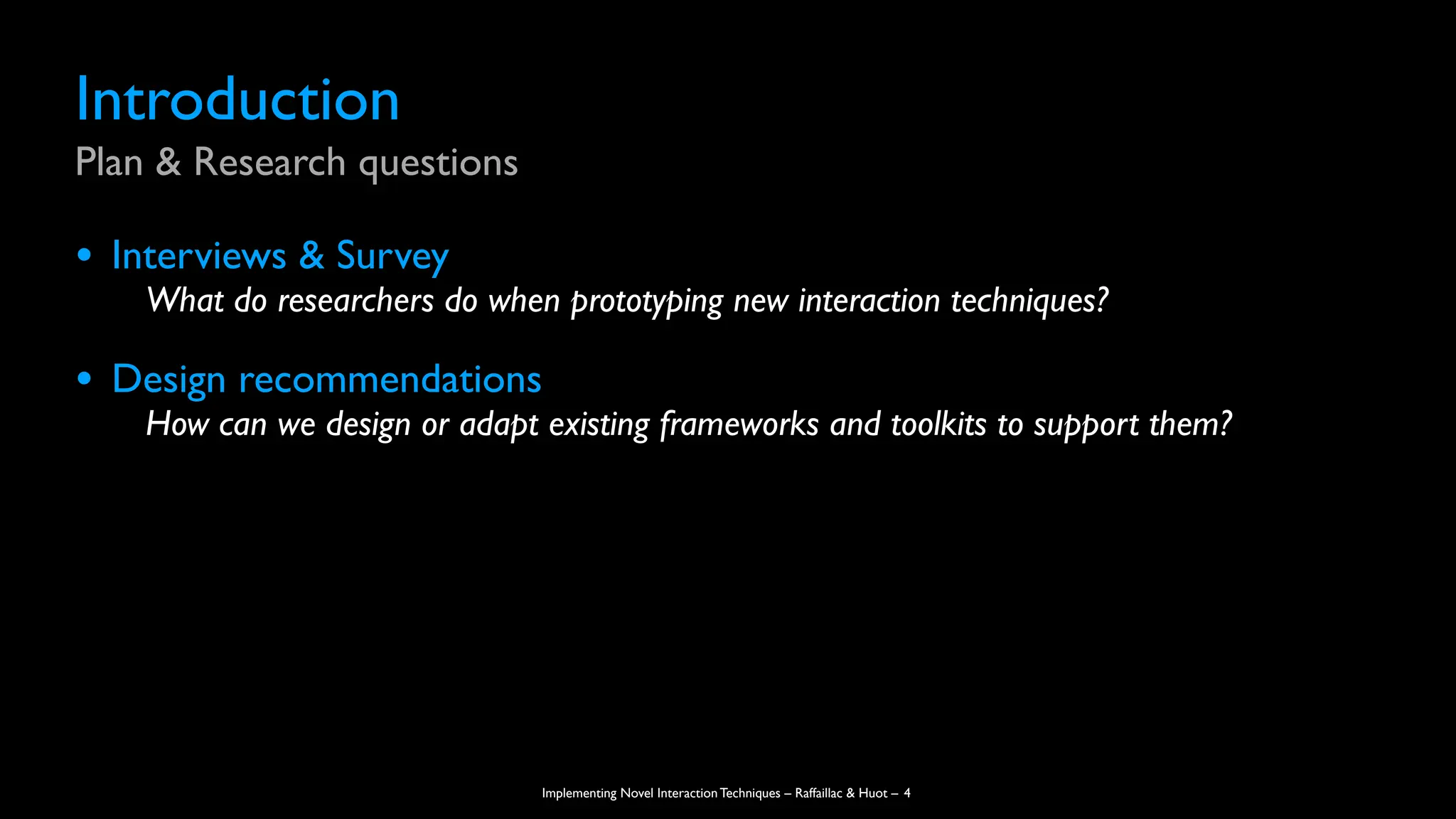 Implementing Novel Interaction Techniques – Raffaillac & Huot –
Introduction
Plan & Research questions
• Interviews & Survey
What do researchers do when prototyping new interaction techniques?
• Design recommendations
How can we design or adapt existing frameworks and toolkits to support them?
4
 