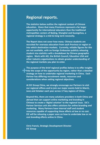 Regional reports.
The statistics below outline the regional context of Chinese
education. Given that many Provinces represent a far larger
opportunity for international educators than the traditional
metropolitan centers of Beijing, Shanghai and Guangzhou, a
regional strategy is a mid-to-long term necessity.

The Report does not cover how many Chinese students are
recruited for overseas education from each Province or region or
into which destination markets. Currently, reliable figures for this
are not available, with no foreign Embassies publicly releasing
student visa statistics with a breakdown by Chinese geographic
region. Work with AEI, the British Council, Education USA and
other industry organizations to obtain greater understanding of
the regional markets you plan to enter.



+
The purpose of the brief regional profiles below is to offer insights
into the scope of the opportunity by region, rather than a detailed
strategy on how to undertake regional marketing in China. Each
Partner has differing recruitment needs, resources and
considerations when setting regional objectives.

At EIC Group China, we strongly encourage our Partners to visit
our regional offices and to join our major events held in March,
June and October each year across 17 key regions of China.

Beyond this, there are many solutions providers in both China and
abroad that can support online marketing and branding in
Chinese to create a ‘digital solution’ to the regional issue. EIC’s
Partner Services unit also offers solutions for online branding and
marketing. Many Partners have internal staff and student
resources capable of supporting these efforts at low or no cost.
EIC will be releasing a paper soon on how to undertake low or no
cost branding efforts online in China.


Chris Francis, Strategic Development Director
EIC Group
 