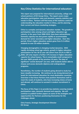 Key China Statistics for international educators
This report was prepared for international university, college and
school partners of EIC Group China. The report covers major
education participation rates and domestic capacity statistics and
trends in China. Partners will find many of the statistics useful for
understanding the education market in China, and for planning
their current and future marketing strategies.

China is a complex and dynamic education market. The growth in
participation rates among school and higher education age
cohorts, in the years from 2000-2010, have been extraordinary.
Domestic capacity has also grown rapidly to accommodate
demand for senior secondary and higher education. Over this
period, China’s higher education system grew from 9.3 million
students to over 33 million students.

Changing demographics is changing market dynamics. With
rapidly shrinking school age cohorts, growth in higher education
participation for the 18-22 year old cohort from 24.2% to 40% in

+
2020, will only require a further 17% increase in higher education
capacity for school leavers. This is remarkably small compared to
the over 300% growth of the previous 10 years. The days of
significant “unmet demand” are over, with students better able to
choose and access domestic diploma and undergraduate
programs.

Nonetheless, the number of students going abroad to study has
been steadily increasing. We continue to see strong demand at all
levels for international education for most destination countries.
Overview is that those Partners that position themselves well to
meet the needs of students, who have increasing choice at home
and abroad, will continue to succeed in student recruitment in
China.

The focus of this Paper is to provide key statistics covering student
participation rates, domestic demand and capacity. We will
continue to publish further papers on some of the strategies and
opportunities for Partners positioning themselves for the
challenges ahead.

Chris Francis, Strategic Development Director
EIC Group
 