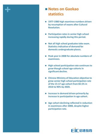 +    Notes on Gaokao
        statistics
       1977-1980 high examinee numbers driven
        by resumption of exams after Cultural
        Revolution.

       Participation rates in senior high school
        increasing rapidly during this period.

       Not all high school graduates take exam.
        Statistics indicative of demand for
        domestic undergraduate places.

       Peak year in 2008 for absolute numbers of
        examinees.

       High school participation rate continues to
        grow though school age cohorts in
        significant decline.

       Chinese Ministry of Education objective to
        grow senior high school participation rate
        of the 15-17 age cohort from 82.5% in
        2010 to 90% by 2020.

       Increase in demand driven primarily by
        increase in participation in age cohort.

       Age cohort declining reflected in reduction
        in examinees after 2008, despite higher
        participation rate.
 