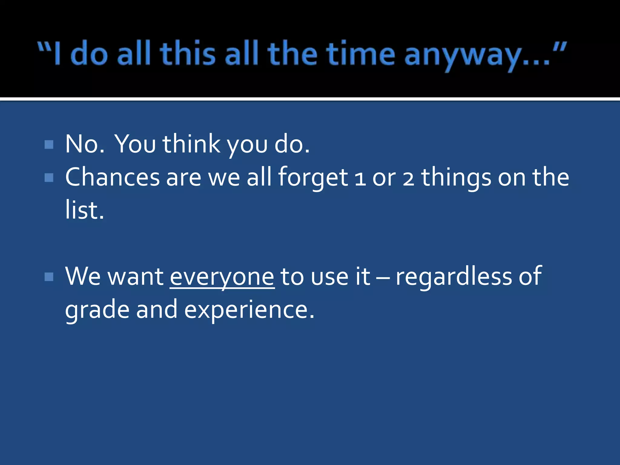    No. You think you do.
   Chances are we all forget 1 or 2 things on the
    list.

   We want everyone to use it – regardless of
    grade and experience.
 