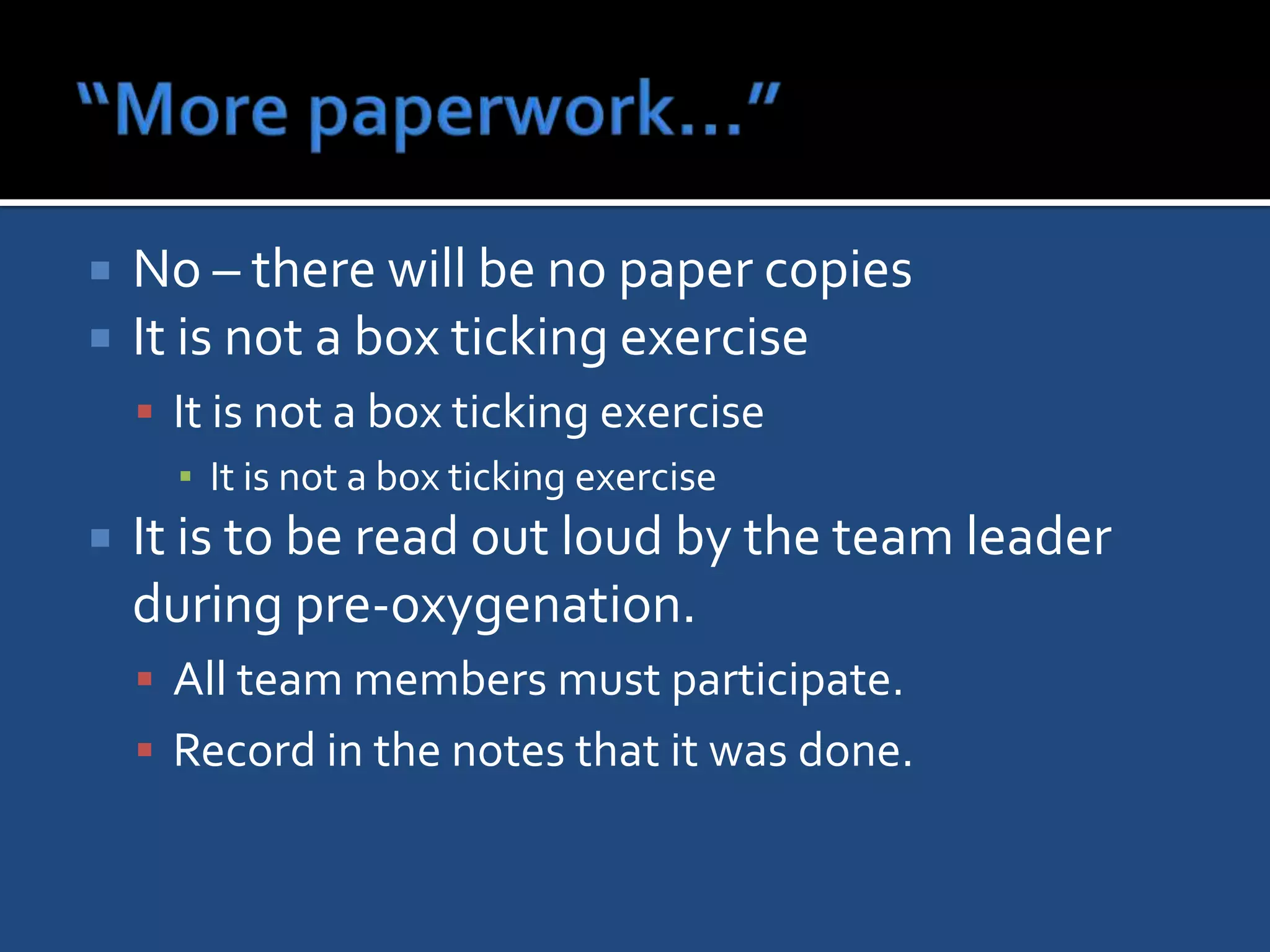    No – there will be no paper copies
   It is not a box ticking exercise
     It is not a box ticking exercise
      ▪ It is not a box ticking exercise
   It is to be read out loud by the team leader
    during pre-oxygenation.
     All team members must participate.
     Record in the notes that it was done.
 