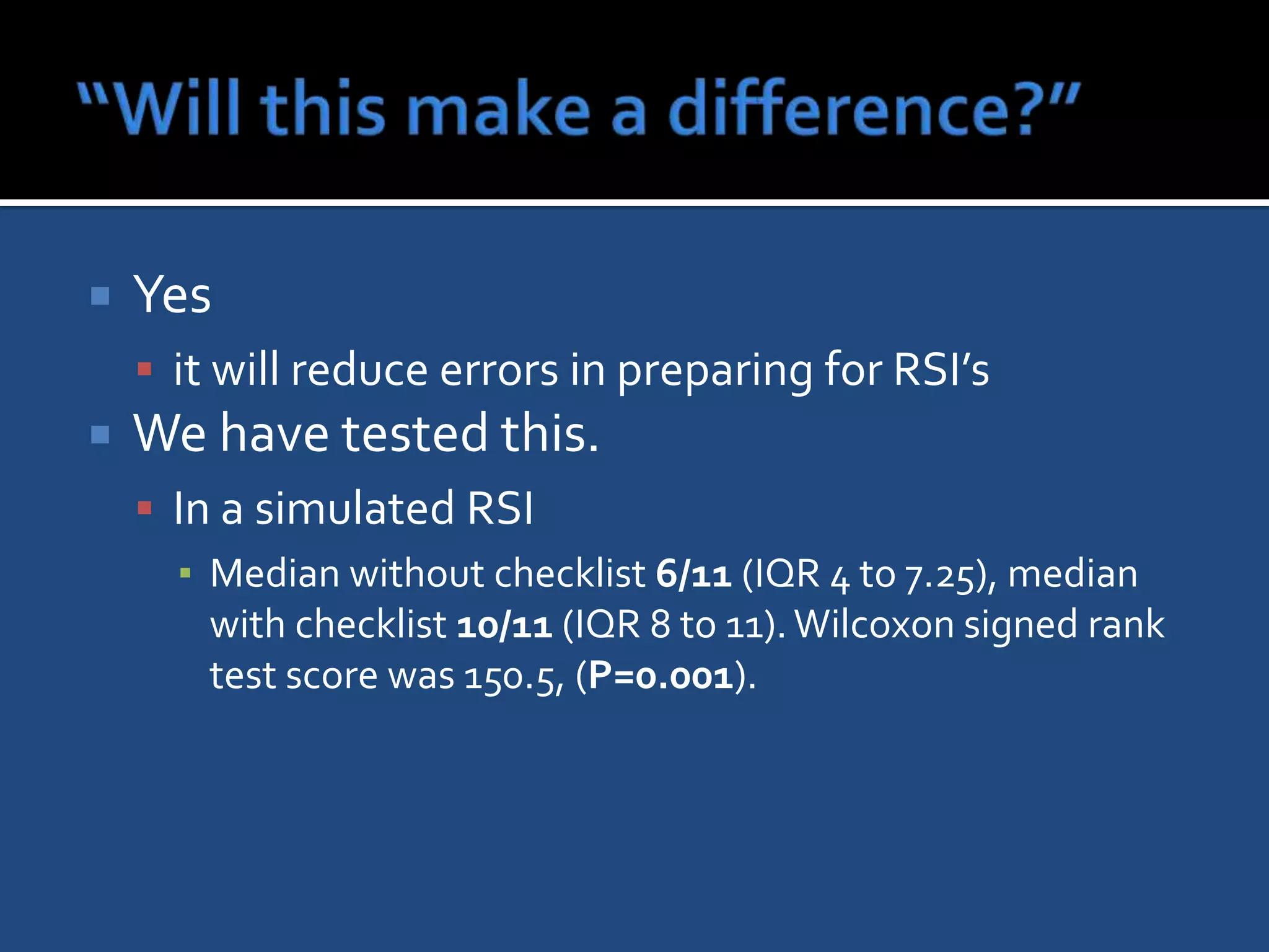    Yes
     it will reduce errors in preparing for RSI’s
   We have tested this.
     In a simulated RSI
      ▪ Median without checklist 6/11 (IQR 4 to 7.25), median
        with checklist 10/11 (IQR 8 to 11). Wilcoxon signed rank
        test score was 150.5, (P=0.001).
 