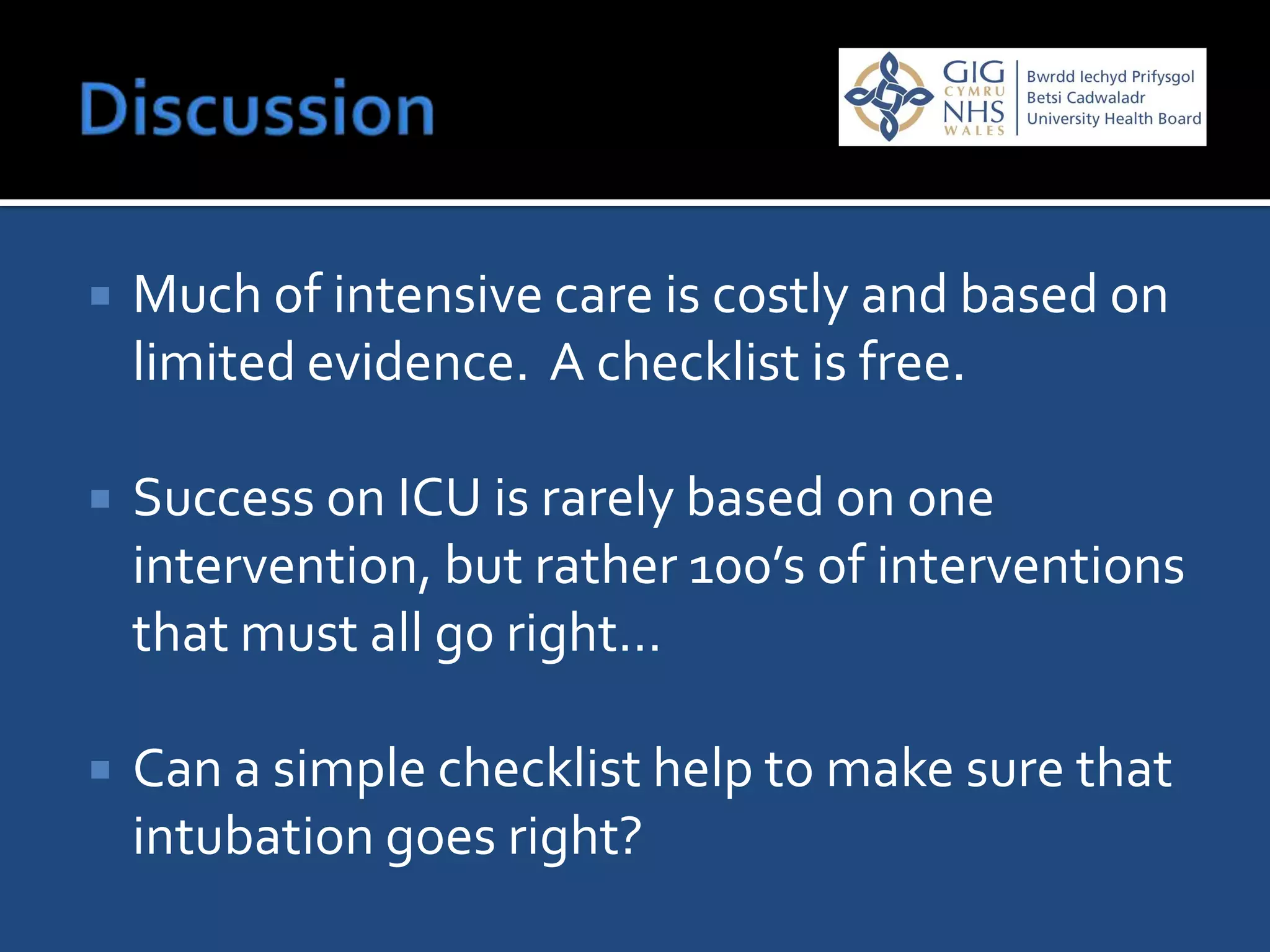    Much of intensive care is costly and based on
    limited evidence. A checklist is free.

   Success on ICU is rarely based on one
    intervention, but rather 100’s of interventions
    that must all go right…

   Can a simple checklist help to make sure that
    intubation goes right?
 