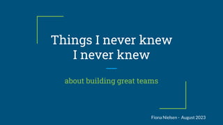 Things I never knew
I never knew
about building great teams
Fiona Nielsen - August 2023
 