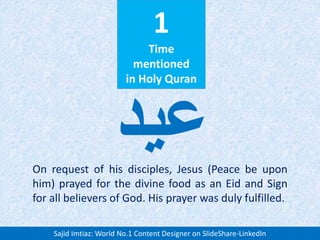 1
Time
mentioned
in Holy Quran
On request of his disciples, Jesus (Peace be upon
him) prayed for the divine food as an Eid and Sign
for all believers of God. His prayer was duly fulfilled.
‫عید‬
Sajid Imtiaz: World No.1 Content Designer on SlideShare-LinkedIn
 