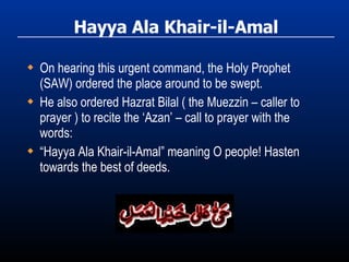Hayya Ala Khair-il-Amal On hearing this urgent command, the Holy Prophet (SAW) ordered the place around to be swept. He also ordered Hazrat Bilal ( the Muezzin – caller to prayer ) to recite the ‘Azan’ – call to prayer with the words: “ Hayya Ala Khair-il-Amal” meaning O people! Hasten towards the best of deeds. 