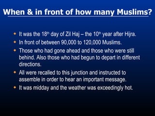 When & in front of how many Muslims? It was the 18 th  day of Zil Haj – the 10 th  year after Hijra. In front of between 90,000 to 120,000 Muslims. Those who had gone ahead and those who were still behind. Also those who had begun to depart in different directions. All were recalled to this junction and instructed to assemble in order to hear an important message. It was midday and the weather was exceedingly hot. 