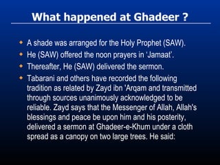 What happened at Ghadeer ? A shade was arranged for the Holy Prophet (SAW). He (SAW) offered the noon prayers in ‘Jamaat’. Thereafter, He (SAW) delivered the sermon. Tabarani and others have recorded the following tradition as related by Zayd ibn 'Arqam and transmitted through sources unanimously acknowledged to be reliable. Zayd says that the Messenger of Allah, Allah's blessings and peace be upon him and his posterity, delivered a sermon at Ghadeer-e-Khum under a cloth spread as a canopy on two large trees. He said: 
