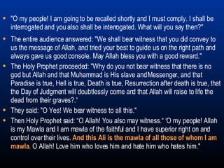 The entire audience answered: "We shall bear witness that you did convey to us the message of Allah, and tried your best to guide us on the right path and always gave us good console. May Allah bless you with a good reward."  The Holy Prophet proceeded: "Why do you not bear witness that there is no god but Allah and that Muhammad is His slave and Messenger, and that Paradise is true, Hell is true, Death is true, Resurrection after death is true, that the Day of Judgment will doubtlessly come and that Allah will raise to life the dead from their graves?.“ They said: "O Yes! We bear witness to all this."  Then Holy Prophet said: “O Allah! You also may witness.“ ‘O my people! Allah is my Mawla and I am mawla of the faithful and I have superior right on and control over their lives.  And this Ali is the mawla of all those of whom I am mawla . O Allah! Love him who loves him and hate him who hates him." "O my people! I am going to be recalled shortly and I must comply. I shall be interrogated and you also shall be interrogated. What will you say then?" 