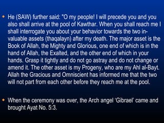When the ceremony was over, the Arch angel ‘Gibrael’ came and brought Ayat No. 5:3. He (SAW) further said: "O my people! I will precede you and you also shall arrive at the pool of Kawthar. When you shall reach me I shall interrogate you about your behavior towards the two in-valuable assets (thaqalayn) after my death. The major asset is the Book of Allah, the Mighty and Glorious, one end of which is in the hand of Allah, the Exalted, and the other end of which in your hands. Grasp it tightly and do not go astray and do not change or amend it. The other asset is my Progeny, who are my Ahl al-Bayt. Allah the Gracious and Omniscient has informed me that the two will not part from each other before they reach me at the pool. 