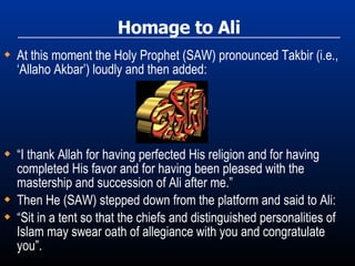 Homage to Ali At this moment the Holy Prophet (SAW) pronounced Takbir (i.e., ‘Allaho Akbar’) loudly and then added: “ I thank Allah for having perfected His religion and for having completed His favor and for having been pleased with the mastership and succession of Ali after me.” Then He (SAW) stepped down from the platform and said to Ali: “ Sit in a tent so that the chiefs and distinguished personalities of Islam may swear oath of allegiance with you and congratulate you”. 