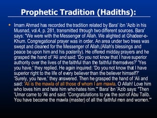 Prophetic Tradition (Hadiths): Imam Ahmad has recorded the tradition related by Bara' ibn 'Azib in his Musnad, vol.4, p. 281, transmitted through two different sources. Bara' says: "We were with the Messenger of Allah. We alighted at Ghadeer-e-Khum. Congregational prayer was in order. An area under two trees was swept and cleaned for the Messenger of Allah,(Allah's blessings and peace be upon him and his posterity). He offered midday prayers and he grasped the hand of 'Ali and said: 'Do you not know that I have superior authority over the lives of the faithful than the faithful themselves?' 'Yes you have,' they replied. He again inquired: 'Do you not know that I have superior right to the life of every believer than the believer himself?' 'Surely, you have,' they answered. Then he grasped the hand of ‘Ali and said:  'Ali is the mawla of all those of whom I am mawla . O Allah! Love him who loves him and hate him who hates him.'" Bara' ibn 'Azib says: "Then 'Umar came to 'Ali and said: 'Congratulations to you the son of Abu Talib. You have become the mawla (master) of all the faithful men and women.'" 