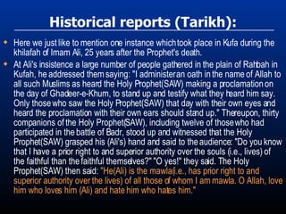 Historical reports (Tarikh): Here we just like to mention one instance which took place in Kufa during the khilafah of Imam Ali, 25 years after the Prophet's death. At Ali's insistence a large number of people gathered in the plain of Rahbah in Kufah, he addressed them saying: "I administer an oath in the name of Allah to all such Muslims as heard the Holy Prophet(SAW) making a proclamation on the day of Ghadeer-e-Khum, to stand up and testify what they heard him say. Only those who saw the Holy Prophet(SAW) that day with their own eyes and heard the proclamation with their own ears should stand up." Thereupon, thirty companions of the Holy Prophet(SAW), including twelve of those who had participated in the battle of Badr, stood up and witnessed that the Holy Prophet(SAW) grasped his (Ali's) hand and said to the audience: "Do you know that I have a prior right to and superior authority over the souls (i.e., lives) of the faithful than the faithful themselves?" "O yes!" they said. The Holy Prophet(SAW) then said:  "He(Ali) is the mawla(i.e., has prior right to and superior authority over the lives) of all those of whom I am mawla. O Allah, love him who loves him (Ali) and hate him who hates him." 
